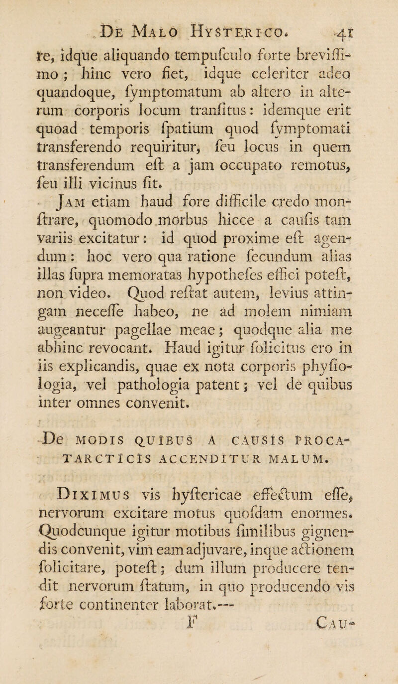 Pe, idque aliquando tempufculo forte breviffi- mo ; hinc vero fiet, idque celeriter adeo quandoque, fymptomatum ab altero in alte¬ rum corporis locum tranfitus: idemque erit quoad temporis fpatium quod fymptomati transferendo requiritur, feu locus in quem transferendum eft a jam occupato remotus, feu illi vicinus fit. Jam etiam haud fore difficile credo mon¬ iti *are, quomodo morbus liicce a caufis tam variis excitatur: id quod proxime eft agen¬ dum : hoc vero qua ratione fecundum alias illas fupra memoratas hypothefes effici poteft, non video. Quod reftat autem, levius attin¬ gam neceffie habeo, ne ad molem nimiam augeantur pagellae meae; quodque alia me abhinc revocant* Haud igitur folicitus ero in iis explicandis, quae ex nota corporis phyfio- logia, vel pathologia patent; vel de quibus inter omnes convenit. De MODIS QUIBUS A CAUSIS PROCA- TARCTlClS ACCENDITUR MALUM. Di ximus vis hyftericae effeftum effie* nervorum excitare motus quofdam enormes* Quodcunque igitur motibus fimilibus gignen¬ dis convenit, vim eam adjuvare, inque aftionem folicitare, poteft; dum illum producere ten¬ dit nervorum ftatum, in quo producendo vis forte continenter laborat*-— F Cau-