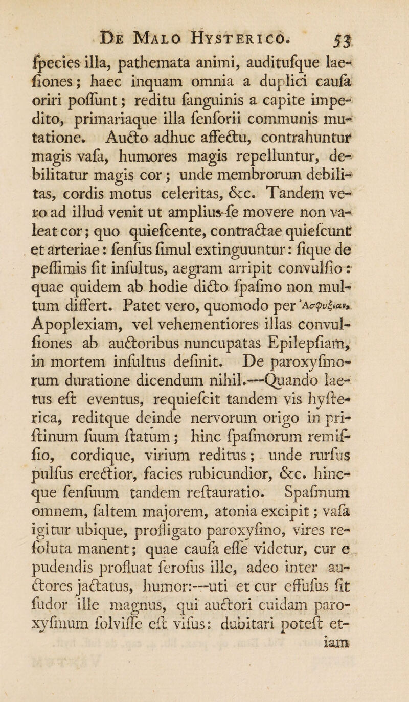 fpecies illa, pathemata animi, auditufque lae- fiones; haec inquam omnia a duplici caula oriri poliunt; reditu fanguinis a capite impe¬ dito, primariaque illa fenforii communis mu¬ tatione. Audio adhuc affe&u, contrahuntur magis vafa, humores magis repelluntur, de¬ bilitatur magis cor; unde membrorum debili¬ tas, cordis motus celeritas, &c. Tandem ve¬ ro ad illud venit ut ampliusTe movere non va¬ leat cor; quo quiefcente, contraftae quiefcunt et arteriae: fenlus fimul extinguuntur: fique de peffimis fit infultus, aegram arripit convulfio: quae quidem ab hodie difto fpafmo non mul¬ tum differt. Patet vero, quomodo per Apoplexiam, vel vehementiores illas convul- fiones ab audloribus nuncupatas Epilepfiam, in mortem infultus definit. De paroxyfmo- rum duratione dicendum nihil.—Quando lae¬ tus eft eventus, requiefcit tandem vis hyfte- rica, reditque deinde nervorum origo in pri- flinum fuum flatum; hinc fpafinorum remifi fio, cordique, virium reditus; unde rurfus pulfus eredlior, facies rubicundior, &c. hinc- que fenfuum tandem reftauratio. Spafmuin omnem, faltem majorem, atonia excipit; vafa igitur ubique, profligato paroxvfmo, vires re- foluta manent; quae caula efle videtur, cur e pudendis profluat ferolus ille, adeo inter ari¬ diores jactatus, humor:—uti et cur effufus fit fudor ille magnus, qui anciori cuidam paro- xyfinum folviffe eft vifus: dubitari poteft et¬ iam