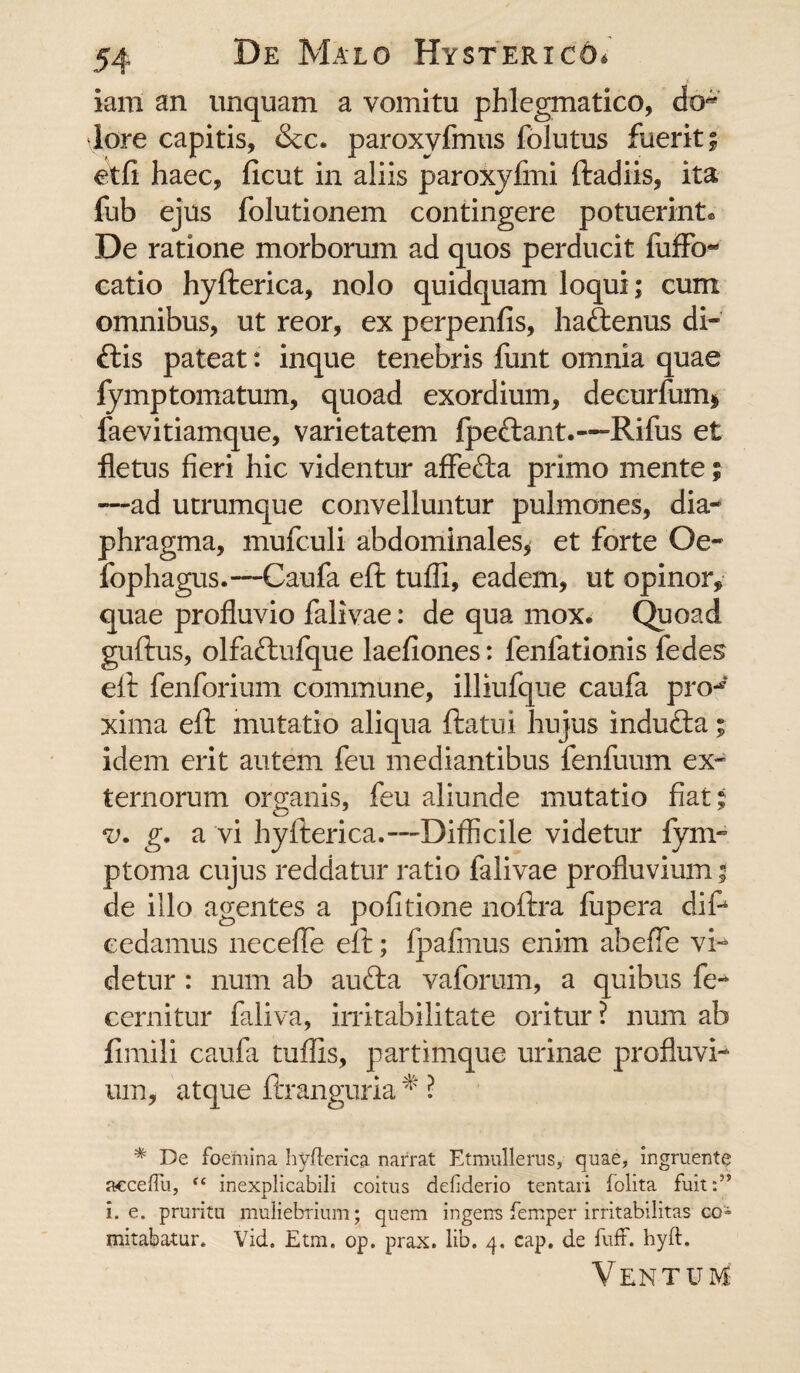 iam an unquam a vomitu phlegmatico, do-* lore capitis, &c. paroxyfmus folutus fuerit; et fi haec, ficut in aliis paroxyfmi ftadiis, ita fub ejus folutionem contingere potuerint® De ratione morborum ad quos perducit fuffo- catio hyfterica, nolo quidquam loqui; cum omnibus, ut reor, ex perpenfis, haftenus di- ftis pateat: inque tenebris funt omnia quae fymptomatum, quoad exordium, decurfum* faevitiamque, varietatem fpectant.—Rifus et fletus fieri hic videntur affefta primo mente; --ad utrumque convelluntur pulmones, dia¬ phragma, mufculi abdominales* et forte Oe- fophagus.—Caufa eft tuffi, eadem, ut opinor, quae profluvio falivae: de qua mox. Quoad guftus, olfa&ufque laefiones: fenfationis fedes eft fenforium commune, illiufque caufa pro-' xima eft mutatio aliqua ftatui hujus indufta; idem erit autem feu mediantibus fenfuum ex» ternorum organis, feu aliunde mutatio fiat; v. g. a vi hyfterica.-—Difficile videtur fym- ptoma cujus reddatur ratio falivae profluvium; de illo agentes a politione noftra fupera dif* cedamus neceffe eft; fpafmus enim abeffe vi¬ detur : num ab aufta vaforum, a quibus fe¬ cem it ur faliva, irritabilitate oritur ? num ab fimili caufa tuflis, partimque urinae profluvi¬ um, atque ftranguria * ? * De foemina hyfterica narrat Etmullerus, quae, ingruente acceffu, inexplicabili coitus defiderio tentari folita fuit:” i. e. pruritu muliebrium; quem ingens femper irritabilitas co» mitabatur. Vid. Etm. op. prax. lib. 4. cap. de fuit. hyft. Ventum