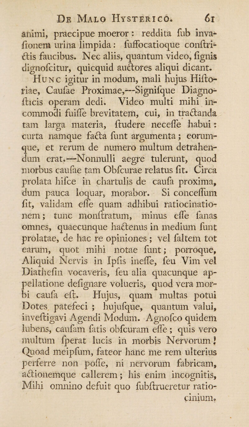 animi, praecipue moeror : reddita fub inva- fionem urina limpida: fuffocatioque conitri- ftis faucibus. Nec aliis, quantum video, lignis dignofcitur, quicquid auftores aliqui dicant. Hunc igitur in modum, mali hujus Hifto- riae, Caufae Proximae,—Signifque Diagno- fticis operam dedi. Video multi mihi in¬ commodi fuiffe brevitatem, cui, in traftanda tam larga materia, ftudere neceffe habui: curta namque facta funt argumenta; eorum- que, et rerum de numero multum detrahen¬ dum erat.““-Nonnulli aegre tulerunt, quod morbus caufae tam Obfcurae relatus fit. Circa $ prolata hifce in chartulis de caufa proxima, dum pauca loquar, morabor. Si concefiiim fit, validam effe quam adhibui ratiocinatio¬ nem; tunc monftratum, minus effe fanas omnes, quaecunque haftenus in medium funt prolatae, de hac re opiniones ; vel faltem tot earum, quot mihi notae funt; porroque. Aliquid Nervis in Xpfis ineffe, feu Vim vei Diathefin vocaveris, feu alia quacunque ap¬ pellatione defignare volueris, quod vera mor¬ bi caufa eft. Hujus, quam multas potui Dotes patefeci ; hujufque, quantum valui, inveftigavi Agendi Modum. Agnofco quidem lubens, caufam fatis obfcuram effe ; quis vero multum fperat lucis in morbis Nervorum J Quoad meipfum, fateor hanc me rem ulterius perferre non poffe, ni nervorum fabricam, aftionemque callerem; his enim incognitis. Mihi omnino defuit quo fubftrueretur ratio¬ cinium®