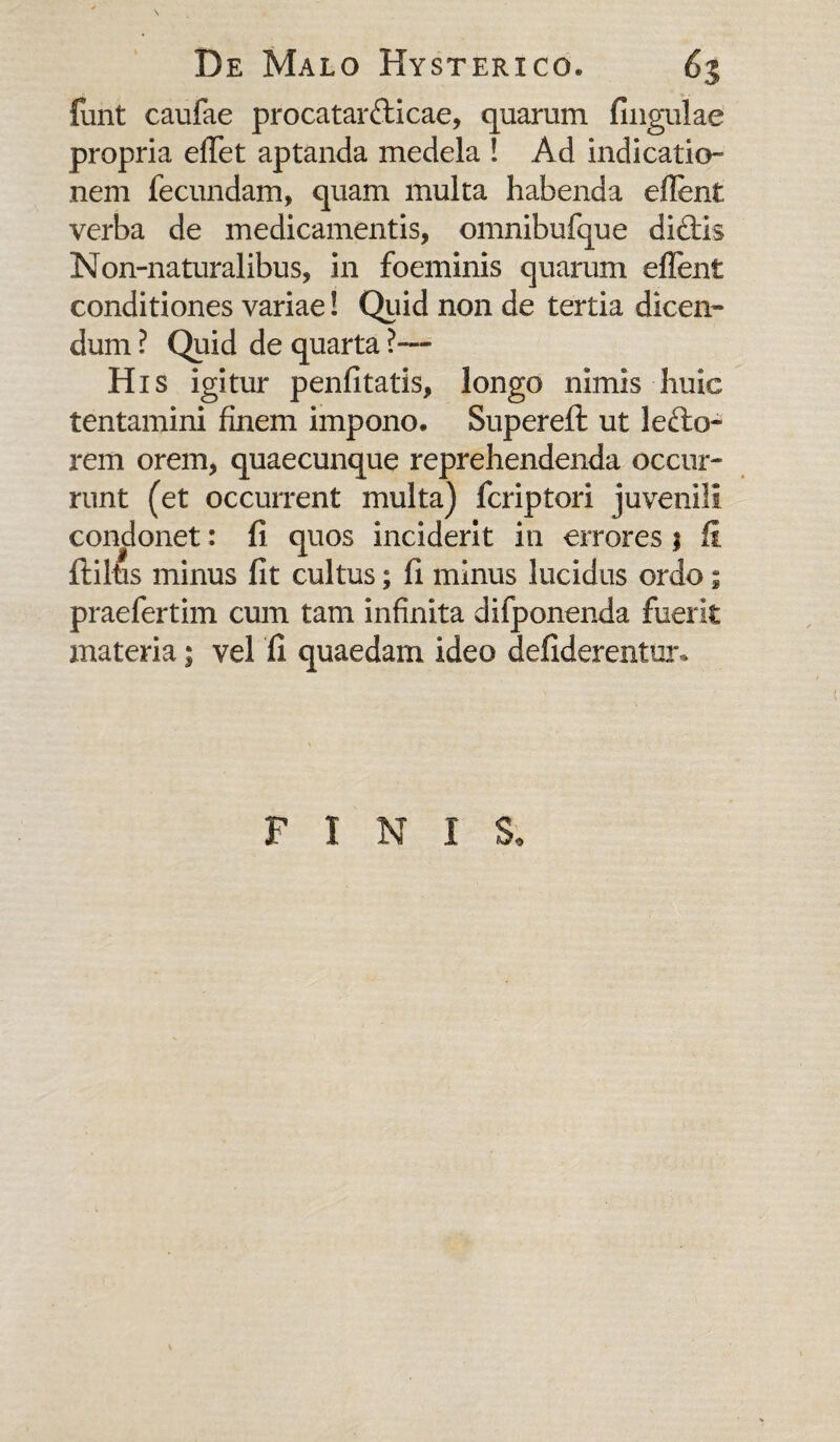 fimt caufae procatarfticae, quarum fingulae propria elfet aptanda medela ! Ad indicatio¬ nem fecundam, quam multa habenda eflent verba de medicamentis, omnibufque di£ti$ Non-naturalibus, in foeminis quarum effient conditiones variae! Quid non de tertia dicen¬ dum ? Quid de quarta ?— His igitur penfitatis, longo nimis huic tentamini finem impono* Superefi: ut lecto¬ rem orem, quaecunque reprehendenda occur¬ runt (et occurrent multa) fcriptori juvenili condonet: 11 quos inciderit in errores j fi ftiltis minus fit cultus; fi minus lucidus ordo ; praefertim cum tam infinita difponenda fuerit materia; vel fi quaedam ideo defiderentur* F I N I S*