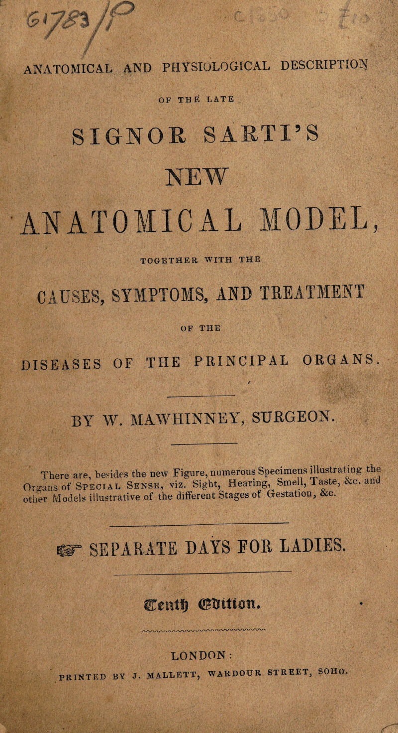 ANATOMICAL AND PHYSIOLOGICAL DESCRIPTION OF THE LATE ; SIGNOR SARTI’S NEW ANATOMICAL MODEL, TOGETHER WITH THE CAUSES, SYMPTOMS, AND TREATMENT OF THE DISEASES OF THE PRINCIPAL ORGANS. BY W. MAWHINNEY, SURGEON. There are, besides the new Figure, numerous Specimens illustrating the Organs of Special Sense, viz. Sight, Hearing, Smell, Taste, &c. and other Models illustrative of the different Stages of Gestation, See. £®r SEPARATE DAYS FOR LADIES. 3Tentt) (CTittOTi* LONDON: PRINTED BY J. MALLETT, WAUDOUR STREET, SOHO.