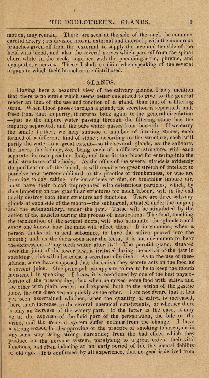 I TIC DOULOUREUX. GLANDS. 9 motion, may remain. There are seen at the side of the neck the common carotid artery ; its division into an external and internal; with the numerous branches given off from the external to supply the lace and the side of the head with blood, and also the several nerves which pass off from the spinal chord while in the neck, together with the pneumo-gastrie, phrenic, and sympathetic nerves. These I shall explain when speaking of the several organs to which their branches are distributed. GLANDS. Having here a beautiful view of the salivary glands, I may mention that there is no simile which seems better calculated to give to the general reader an idea of the use and function of a gland, than that of a filtering stone. When blood passes through a gland, the secretion is separated, and, freed from that impurity, it returns back again to the general circulation —-just as the impure water passing through the filtering stone has the impurity separated, and the pure water passes from beneath. If we carry the simile farther, we may suppose a number of filtering stones, each formed of a different kind of stone ; according to the structure, each will purify the water to a great extent—so the several glands, as the salivary, the liver, the kidney, &c. being each of a different structure, will each separate its own peculiar fluid, and thus fit the blood for entering-into the solid structures of the body. As the office of the several glands is evidently the purification of the blood, it will require no great stretch of intellect to perceive how persons addicted to the practice of drunkenness, or who are from day to day taking inferior articles of diet, or breathing impure air, must have their blood impregnated with deleterious particles, which, by thus imposing on the glandular structures too much labour, will in the end totally destroy both their structure and functions. There are three salivary glands at each side of the mouth—the sublingual, situated under the tongue; and the submaxillary, under the jaw. These will be stimulated by the action of the muscles during the process of mastication. The food, touching the termination of the several ducts, will also stimulate the glands ; and every one knows how the mind will affect them. It is common, when a person thinks of an acid substance, to have the saliva poured into the mouth ; and as the ducts open near the teeth, it is not uncommon to hear the expression—“ my teeth water after it.” The parotid gland, situated over the joint of the lower jaw, is irritated during the action of the jaw in speaking ; this will also cause a secretion of saliva. As to the use of these glands, some have supposed that the saliva they secrete acts on the food as a solvent juice. One principal use appears to me to be to keep the mouth moistened in speaking. I know it is mentioned by one of the best physio¬ logists of the present day, that when be mixed some food with saliva and the other with plain water, and exposed both to the action of the gastric juice, the one dissolved as quickly as the other. I am not aware that it has yet been ascertained whether, when the quantity of saliva is increased, there is an increase in the several chemical constituents, or whether there is only an increase of the watery part. If the latter is the case, it may be at the expense of the fluid part of the perspiration, the bile or the urine, and the general system suffer nothing from the change. I have a strong reason for disapproving of the practice of smoking tobacco, or in any such way using strong narcotics; from the bad effect wrhich they produce on the nervous system, paralysing to a great extent their vital functions, aud often inducing at an early period of life the mental debility of old age. It is confirmed by all experience, that no good is derived from