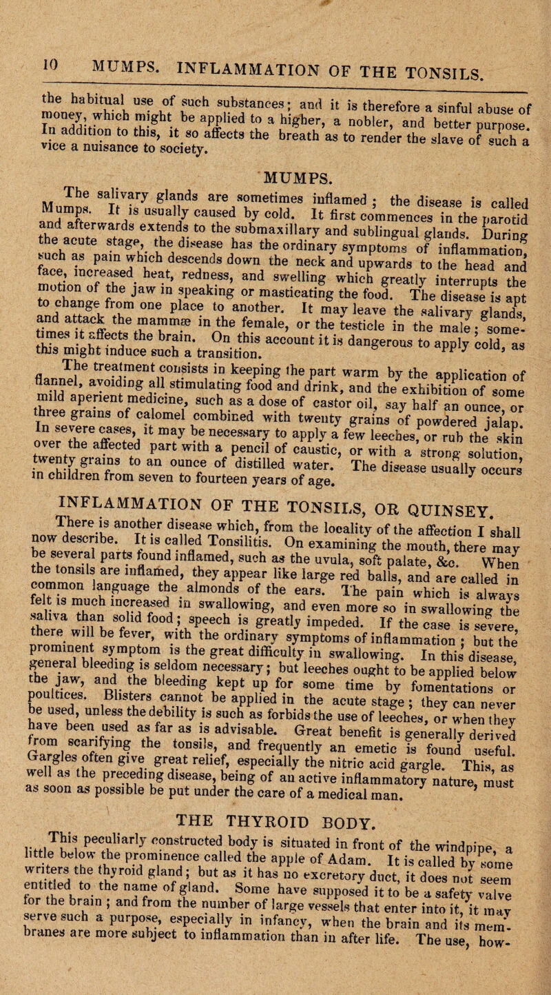 MUMPS. INFLAMMATION OF THE TONSILS. USe u0t !UCh s?bstances; and it is therefore a sinful abuse of rnoney, whujh might be applied to a higher, a nobler, and better purpose In addition to this, it so affects the breath as to render the slave of such a vice a nuisance to society. cn a MUMPS. The salivary glands are sometimes inflamed ; the disease is called Mumpa. It is usually caused by cold. It first commencesTo the carotid and afterwards extends to the submaxiiiary and sublingual glands. During such as nafnwhioh do'SeT dhaS tbfordinfI symptoms of inflammation! buch as pain which descends down the neck and upwards to the head and face, mcreased heat, redness, and swelling which greatly inter™! the motion of the jaw in speaking or masticating the food. The disease is apt to change from one place to another. It may leave the salivas XX and attack the mammae m the female, or the testicle in the male -^ome- times it affects the brain. On this account it is dangerous to apply cold as this might induce such a transition. 5 PP y ’ aS The treatment consists in keeping the part warm by the application of flannel, avoiding all stimulating food and drink, and the exhibition of some mild aperient medicine, such as a dose of castor oil, say half an ounce or three grains of calomel combined with twenty grains of powdered ialan In severe cases it may be necessary to apply a few leeches,TruT^ skfn t°Jpnfthe a?6Ct®d part Wlth » penci1 of caustic, or with a strong solution T ^ °UDC,e °f distiUed water‘ The d^ase usually occurs m children from seven to fourteen years of age. INFLAMMATION OF THE TONSILS, OR QUINSEY. There is another disease which, from the locality of the affection I shall now describe. It is called Tonsilitis. On examining the mouth there may be several parts found inflamed, such as the uvula, soft palate, &c. When the tonsils are inflamed, they appear like large red balls, and are called in common language the almonds of the ears. The pain which is always felt is much increased in swallowing, and even more so in swallowing the tW? t S? ld food.5 sPeech is greatly impeded. If the case is severe there will be fever, with the ordinary symptoms of inflammation ; but the prominent symptom is the great difficulty in swallowing. In this disease general bleeding is selaom necessary; but leeches ought to be applied below the jaw, and the bleeding kept up for some time by fomentations or poultices. Blisters cannot be applied in the acute stage ; they can never be used, unless the debility is such as forbids the use of leeches, or when they have been used as far as is advisable. Great benefit is generally derived rom scarifying the tonsils, and frequently an emetic is fountf useful. aug 6Stuften 61VJ. grfat reiief> .esPecially nitric acid gargle. This as we as the preceding disease, being of an active inflammatory nature, must as soon as possible be put under the care of a medical man. THE THYROID BODY, This peculiarly constructed body is situated in front of the windpipe a httle be ow the prominence called the apple of Adam. It is called bylome rmirted M th>r0K g ard ’i hUA aSc]t haS U° excretory duct, it does not seem fnr thpdf 4 •the na?e of ? and* ,Some have supposed it to be a safety valve for the brain , ana from the number of large vessels that enter into it, it may W.p!UCh a PUrp°u-’ f Pec.,aPy in infancy, when the brain and its mem. branes are more subject to inflammation than in after life. The use how-