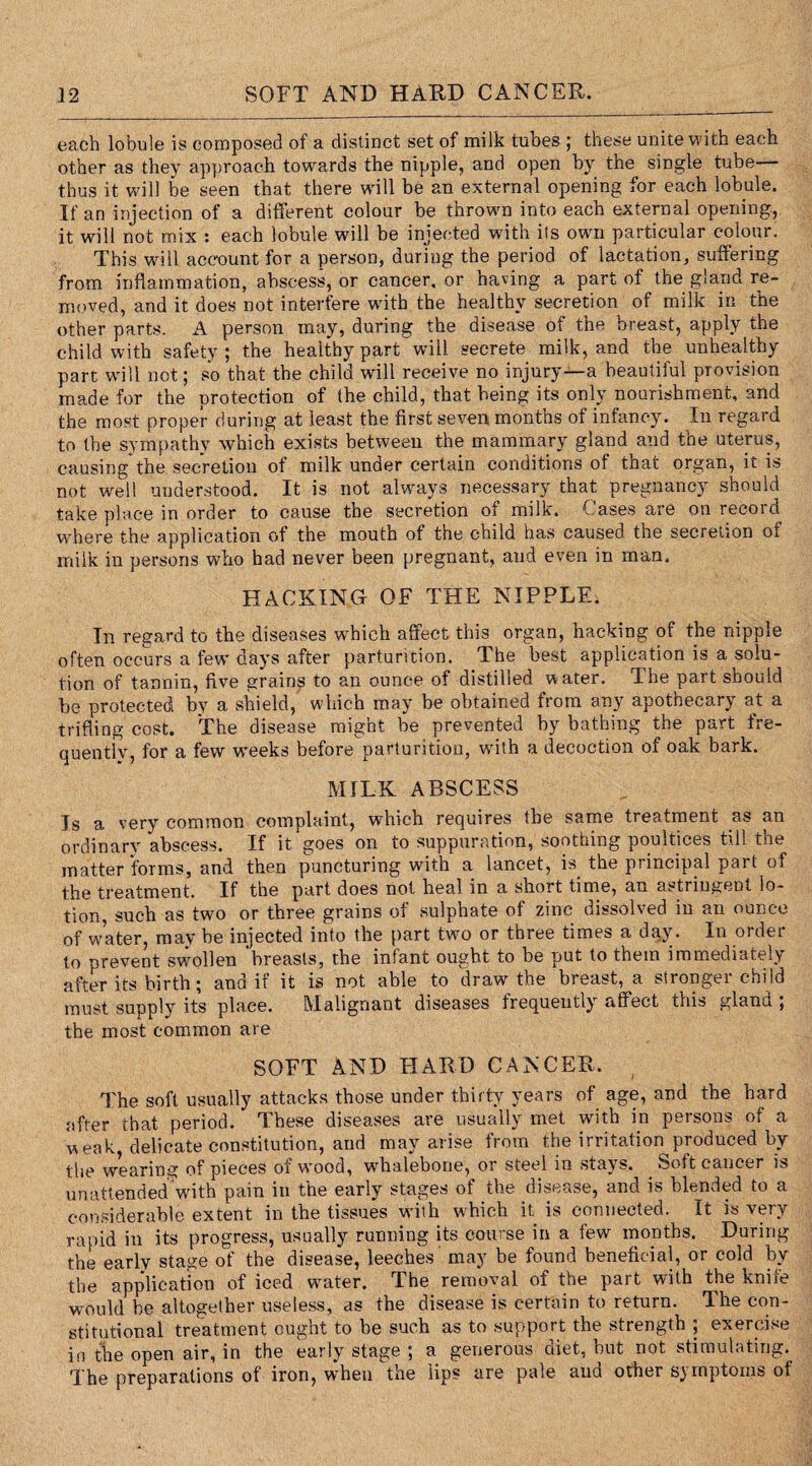 each lobule is composed of a distinct set of milk tubes ; these unite with each other as they approach towards the nipple, and open by the single tube thus it will be seen that there will be an external opening for each lobule. If an injection of a different colour be thrown into each external opening, it will not mix : each lobule will be injected with its own particular colour. This will account for a person, during the period of lactation, suffering from inflammation, abscess, or cancer, or having a part of the gland re¬ moved, and it does not interfere with the healthy secretion of milk in the other parts. A person may, during the disease of the breast, apply the child with safety; the healthy part will secrete milk, and the unhealthy part will not; so that the child will receive no injury—a beautiful provision made for the protection of the child, that being its only nourishment, and the most proper during at least the first seven months of infancy. In regard to the sympathy which exists between the mammary gland and the uterus, causing*the secretion of milk under certain conditions of that organ, it is not well understood. It is not always necessary that pregnancy should take place in order to cause the secretion of milk. Cases are on record where the application of the mouth of the child has caused the secretion of milk in persons who had never been pregnant, and even in man. HACKING OF THE NIPPLE. In regard to the diseases which affect this organ, hacking of the nipple often occurs a few days after parturition. The best application is a solu¬ tion of tannin, five grains to an ounce of distilled w ater. The part should be protected by a shield, which may be obtained from any apotnecary at a trifling cost. The disease might be prevented by bathing the part fre¬ quently, for a few weeks before parturition, with a decoction of oak bark. MILK ABSCESS Is a very common complaint, which requires the same treatment as an ordinary abscess. If it goes on to suppuration, soothing poultices till the matter forms, and then puncturing with a lancet, is the principal part of the treatment. If the part does not heal in a short time, an astringent lo¬ tion, such as two or three grains of sulphate of zinc dissolved in an ounce of water, may be injected into the part two or three times a day. In order to prevent swollen breasts, the infant ought to be put to them immediately after its birth; and if it is not able to draw the bieast, a strongei child must supply its place. Malignant diseases frequently affect this gland ; the most common are SOFT AND HARD CANCER. The soft usually attacks those under thirty years of age, and the hard after that period. These diseases are usually met with in persons of a weak, delicate constitution, and may arise from the irritation produced by the wearing of pieces of wood, whalebone, or steel in stays. Soft cancer is unattended with pain in the early stages of the disease, and is blended to a considerable extent in the tissues with which it is connected. It is very rapid in its progress, usually running its course in a few months. During the early stage of the disease, leeches' may be found beneficial, or cold by the application of iced water. The removal of the part with the knife would be altogether useless, as the disease is certain to return. The con¬ stitutional treatment ought to be such as to support the strength ; exercise in the open air, in the early stage ; a generous diet, but not stimulating. The preparations of iron, when the lips are pale and other symptoms of