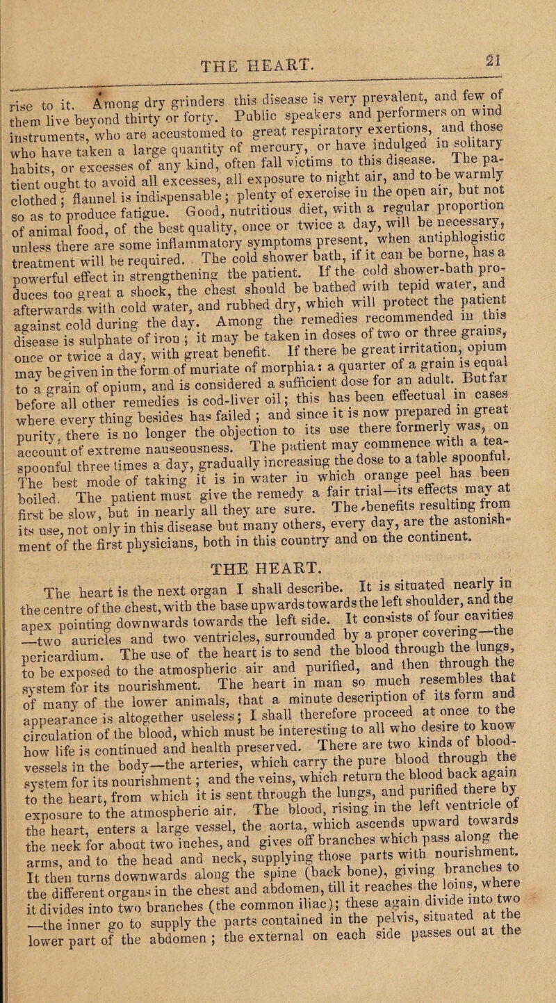 THE HEART. rEe to it. Among dry grinders this disease is very prevalent, and few of them live beyond thirty or forty. Public speakers and performers on wind instruments,'who are accustomed to great respiratory exertions, and those who have taken a large quantity of mercury, or have indulged in solitary habits or excesses of any kind, often fall victims to this disease. The pa¬ tient ou^ht to avoid all excesses, all exposure to night air, and to be warmly clothed • flannel is indispensable ; plenty of exercise in the open air, but not so Is to produce fatigue.F Good, nutritious diet, with a regular proportion of animal food, of the best quality, once or twice a day, will be necessary unless there are some inflammatory symptoms present, when antiphlogistic treatment will be required. The cold shower bath if nowerful effect in strengthening the patient. If the cold show ei-bath p duces too great a shock, the chest should be bathed with tepid water and afterwards with cold water, and rubbed dry, which will protect the patae against cold during the day. Among the remedies recommended m disease is sulphate of iron ; it may be taken in doses of two or three grainy once or twiceP a day, with great benefit. If there be great irritation, opium may be given in the form of muriate of morphia: a quarter of a gram w equal Z l grain of opium, and is considered a sufficient dose for am adu t. Butfar Morf al”otter remedies is cod-liver oil; this has been effectual in oases where every thing besides has failed ; and since it is now prepared in great iX theTe isno longer the objection to its use there formerly was on account of extreme nauseousness. The patient may commence with a tea¬ spoonful three times a day, gradually increasing the dose to a ^ spoony. The best mode of taking it is in water m which oran^ep ^ boiled The patient must give the remedy a fair trial—its effects may first be slow, but in nearly all they are sure. The/benefits resulting from its use, not only in this disease but many others, every day, are the astom, h- ment of the first physicians, both in this country and on the continent. THE HEART. The heart is the next organ I shall describe. The heart is tne next organ x bu»i ^ 18“t? ' 7,, the centre of the chest, with the base upwards towards the left shoulder, <*nd the apex pointing downwards towards the left side. It consists of four cavifae. —two auricles and two ventricles, surrounded by a proper c0^e™S e pericardium. The use of the heart is to send the blood through Aelungs^ to be exposed to the atmospheric air and purified, and then througl system for its nourishment. The heart m man so much resembles that of many of the lower animals, that a minute description of its form and appearance is altogether useless; I shall therefore proceed at once to the circulation of the blood, which must he interesting to all who desire to know how life is continued and health preserved. There are two kinds of blood- vessels in the body—the arteries, which carry the pure blood throug ^ system for its nourishment; and the veins, which return the blood back again to the heart, from which it is sent through the lungs, and purified there by exposure to the atmospheric air. The blood rising m the left ven ncl* of the heart, enters a large vessel, the aorta which ascends upward towards the neck for about two inches, and gives off branches which pass along Ae arms and to the head and neck, supplying those parts with nourishm • It then turns downwards along the spine (back bone), giving tacb the different organs in the chest and abdomen, till it reaches the lows, where it divides into two branches (the common iliac) ; these again iv -the inner go to supply the parts contained m the pelvis, situated at he lower part of the abdomen ; the external on each sice passes out at t ..