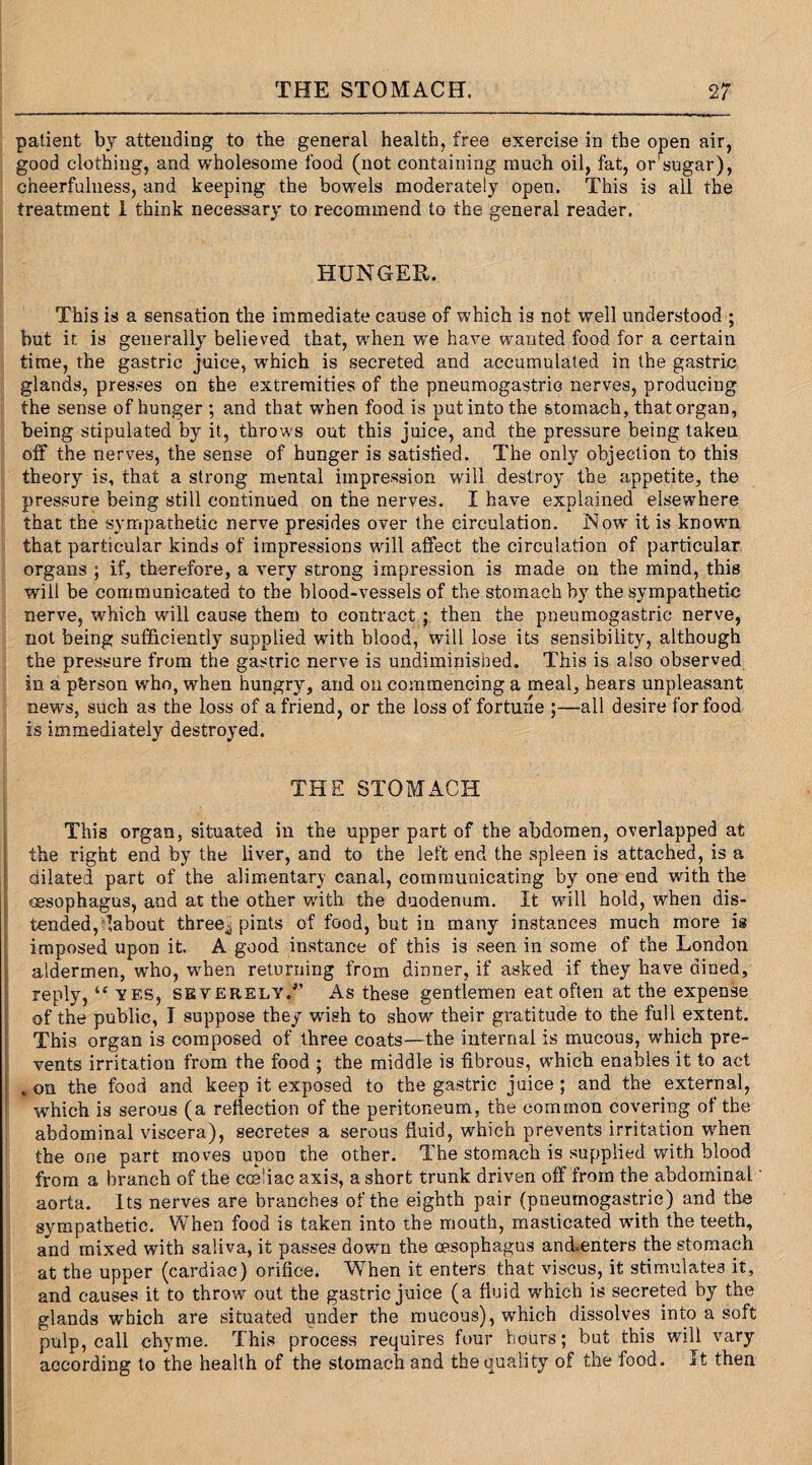 patient by attending to the general health, free exercise in the open air, good clothing, and wholesome food (not containing much oil, fat, or'sugar), cheerfulness, and keeping the bowels moderately open. This is all the treatment 1 think necessary to recommend to the general reader. HUNGER. This is a sensation the immediate cause of which is not well understood ; but it is generally believed that, when we have wanted food for a certain time, the gastric juice, which is secreted and accumulated in the gastric glands, presses on the extremities of the pneumogastric nerves, producing the sense of hunger ; and that when food is put into the stomach, that organ, being stipulated by it, throws out this juice, and the pressure being taken off the nerves, the sense of hunger is satisfied. The only objection to this theory is, that a strong mental impression will destroy the appetite, the pressure being still continued on the nerves. I have explained elsewhere that the sympathetic nerve presides over the circulation. Now it is known that particular kinds of impressions will affect the circulation of particular organs ; if, therefore, a very strong impression is made on the mind, this will be communicated to the blood-vessels of the stomach by the sympathetic nerve, which will cause them to contract ; then the pneumogastric nerve, not being sufficiently supplied with blood, will lose its sensibility, although the pressure from the gastric nerve is undiminished. This is also observed in a pbrson who, when hungry, and on commencing a meal, hears unpleasant news, such as the loss of a friend, or the loss of fortune ;—all desire for food is immediately destroyed. THE STOMACH This organ, situated in the upper part of the abdomen, overlapped at the right end by the liver, and to the left end the spleen is attached, is a dilated part of the alimentary canal, communicating by one end with the oesophagus, and at the other with the duodenum. It will hold, when dis¬ tended, labout threej pints of food, but in many instances much more is imposed upon it. A good instance of this is seen in some of the London aldermen, who, when returning from dinner, if asked if they have dined, reply, “ yes, severely/’ As these gentlemen eat often at the expense of the public, T suppose they wish to show their gratitude to the full extent. This organ is composed of three coats—the internal is mucous, which pre¬ vents irritation from the food ; the middle is fibrous, which enables it to act .on the food and keep it exposed to the gastric juice; and the external, which is serous (a reflection of the peritoneum, the common covering of the abdominal viscera), secretes a serous fluid, which prevents irritation when the one part moves upon the other. The stomach is supplied with blood from a branch of the cceliac axis, a short trunk driven off from the abdominal aorta. Its nerves are branches of the eighth pair (pneumogastric) and the sympathetic. When food is taken into the mouth, masticated with the teeth, and mixed with saliva, it passes down the oesophagus and.enters the stomach at the upper (cardiac) orifice. When it enters that viscus, it stimulates it, and causes it to throw out the gastric juice (a fluid which is secreted by the glands which are situated under the mucous), which dissolves into a soft pulp, call chyme. This process requires four hours; but this will vary according to the health of the stomach and the quality of the food. It then