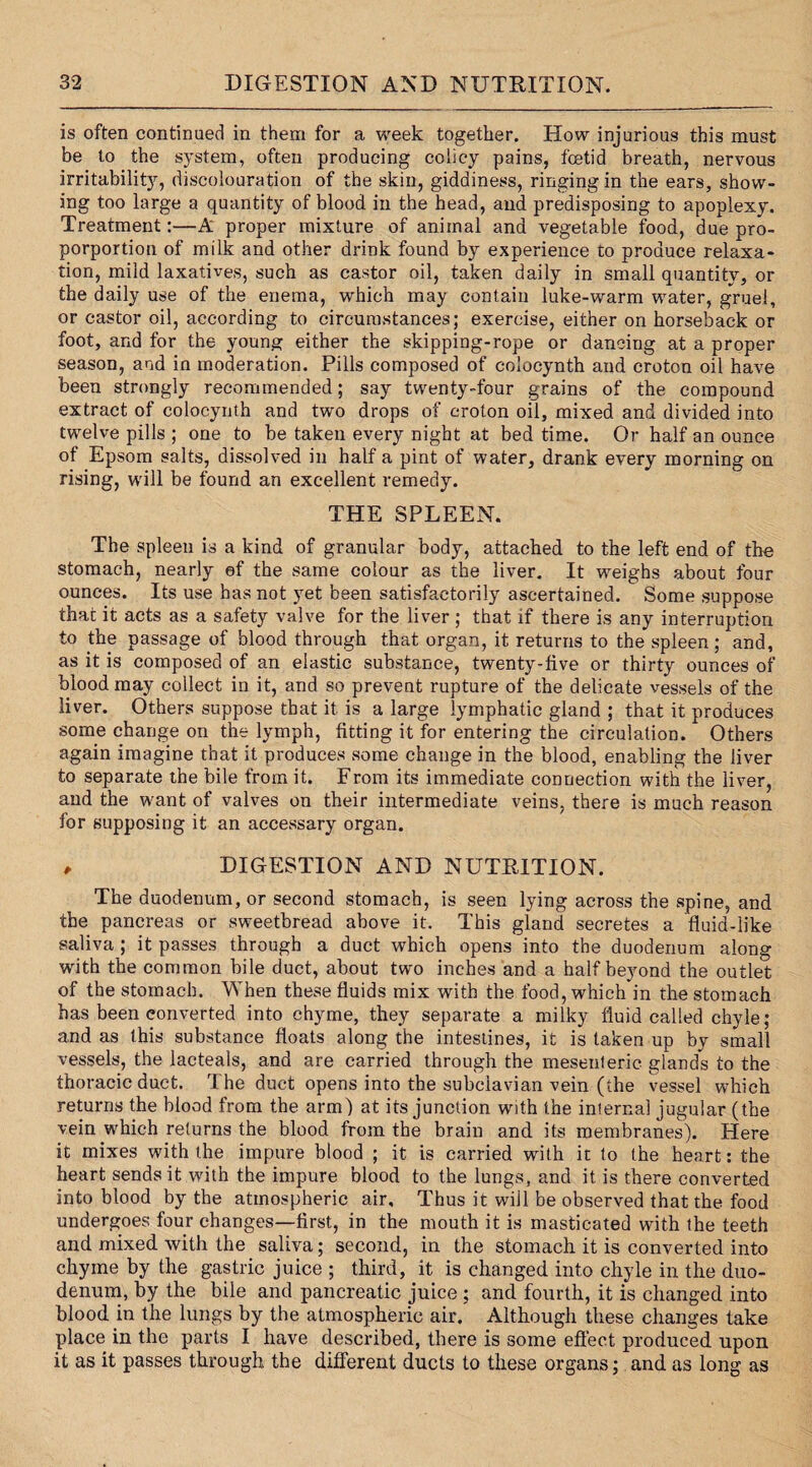 is often continued in them for a week together. How injurious this must be to the system, often producing colicy pains, fetid breath, nervous irritability, discolouration of the skin, giddiness, ringing in the ears, show¬ ing too large a quantity of blood in the head, and predisposing to apoplexy. Treatment:—A proper mixture of animal and vegetable food, due pro- porportion of milk and other drink found by experience to produce relaxa¬ tion, mild laxatives, such as castor oil, taken daily in small quantity, or the daily use of the enema, which may contain luke-warm water, gruel, or castor oil, according to circumstances; exercise, either on horseback or foot, and for the young either the skipping-rope or dancing at a proper season, and in moderation. Pills composed of colocynth and croton oil have been strongly recommended; say twenty-four grains of the compound extract of colocynth and two drops of croton oil, mixed and divided into twelve pills ; one to be taken every night at bed time. Or half an ounce of Epsom salts, dissolved in half a pint of water, drank every morning on rising, will be found an excellent remedy. THE SPLEEN. The spleen is a kind of granular body, attached to the left end of the stomach, nearly of the same colour as the liver. It weighs about four ounces. Its use has not yet been satisfactorily ascertained. Some suppose that it acts as a safety valve for the liver; that if there is any interruption to the passage of blood through that organ, it returns to the spleen; and, as it is composed of an elastic substance, twenty-five or thirty ounces of blood may collect in it, and so prevent rupture of the delicate vessels of the liver. Others suppose that it. is a large lymphatic gland ; that it produces some change on the lymph, fitting it for entering the circulation. Others again imagine that it produces some change in the blood, enabling the liver to separate the bile from it. From its immediate connection with the liver, and the want of valves on their intermediate veins, there is much reason for supposing it an accessary organ. , DIGESTION AND NUTRITION. The duodenum, or second stomach, is seen lying across the spine, and the pancreas or sweetbread above it. This gland secretes a fluid-like saliva ; it passes through a duct which opens into the duodenum along with the common bile duct, about two inches and a half beyond the outlet of the stomach. When these fluids mix with the food, which in the stomach has been converted into chyme, they separate a milky fluid called chyle; and as this substance floats along the intestines, it is taken up by small vessels, the lacteals, and are carried through the mesenteric glands to the thoracic duct. The duct opens into the subclavian vein (the vessel which returns the blood from the arm) at its junction with the internal jugular (the vein which returns the blood from the brain and its membranes). Here it mixes with the impure blood ; it is carried with it to the heart: the heart sends it with the impure blood to the lungs, and it is there converted into blood by the atmospheric air. Thus it will be observed that the food undergoes four changes—first, in the mouth it is masticated with the teeth and mixed with the saliva; second, in the stomach it is converted into chyme by the gastric juice ; third, it is changed into chyle in the duo¬ denum, by the bile and pancreatic juice ; and fourth, it is changed into blood in the lungs by the atmospheric air. Although these changes take place in the parts I have described, there is some effect produced upon it as it passes through the different ducts to these organs; and as long as