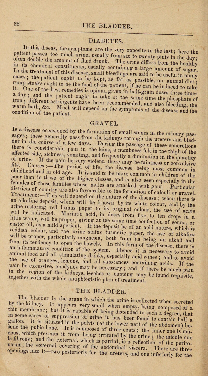 THE BLADDER DIABETES. ™f;oVhlS dlseas’ tbe symptoms are the very opposite to the last; here the J pafe\ t0° niucb unne> usually from six to twenty pints in the day • in Ttsdrhb e-thi am°UUt °f fluid drUnk' The urine diffy^ from the healthy T , h lca oonstituents, usually containing a large amount of snaar n the treatment of this disease, small bleedings are said to be useful in mm cases; the patient ought to be kept, as far as posable on Tnimalto rump steaks ought to be the food of the patient, if he can be induced to take ad^A beSt re,edles 13 opim' Siren in half-grain doses three times ironUi^sl^^ t f2t,win depend ™the % GRAVEL Is a disease occasioned by the formation of small stones in the urinary nas de?7n: theeceour?eeoflljfPaSS/r0ra *5? kidneyS through the ureters and b?ad- there if con^^l ^ ^ during the passage of these concretions «• - ,} , n‘ uierahie pam in the loins, a numbness felt in the thitth of the of urTne TfS;hkneSS’ fluently a diminution in thequantt fits Causes thefr be -T 7rrent’ ,‘her,e “a-v be «»*»•• °r eoSUlsiS pbiiHhn n penod °f llfe’ tbe dlsease being most common in , 0 an *n 0 d RSe• It is said to be more common in children of the females^nf thth°fe bi8ber clysses, and is also seen especially in the females of those families whose males are attacked with gout. Particular Treatment -^Th7 7*° fa™urable to tbe f°rmation ofcalculi or gravel. Ireatment .—This will depend on the nature of the disease; when there is . kablle .deposit, winch will be known by its white colour and by the wiUebreStTg/;d ^mUS Paper t0 ito °rigiaal colour the ise of Lfd^ be mdicated. Muriatic acid, in doses from five to ten drons in n ca»toroi!er’ Wl 1 he Pr-'I <ir, giving at the same time confection of senna, or reddhh col 3 m‘ n Tnen?' If the dePosit be of an acid nature, which is w, ben n“rAn ■ ‘l6 rine Stai”S 'u™eric PaPer- the use of alkalies f ! P, Pj ’ Partlcularly magnesia, both from its being an alkali and from its tendency to open the bowels. In this form of tl/disease there is animnlTTt0rJ c°ndl.tlon1 of tbe system- Hence it is necessary’to avoid the usef0o°fdn^ f Tnmlatlng drinks’ esPeciallv acid wines ; and to avoid min bp oranges, lemons, and all substances containing acids. If the in the re^ToTof th1 kA68 m7 be, necessary 5 aDd if ^ere be much pain together with th^whnl 5 e*C3es CUppiDg be found requisite, ogetner with the whole antiphlogistic plan of treatment. H THE BLADDER. bv the kidnetderTitS ‘he or?an in whic,h thue “™e is collected when secreted ,?■ , H appears very small when empty, being composed of a hm membrane; but it is capable of being distended to such a Zree ?hat m some cases of suppression of urine it has been found to contain half a Hnd°tl’p 11 r SltU'dted in .the pelvis (at tbe lower part of the abdomen) be- sous which prevent6.' . A13 composed of three coats ; the inner one is mo- is fibrous andthe 7 bc'g.T.tated by the urine; the middle one IS fibrous , and the external, which is partial, is a reflection of the oeritn iiceum, the external covering of the abdominal viscera There are three openings into it-two posteriorly for the ureters, and one inferiorly for the