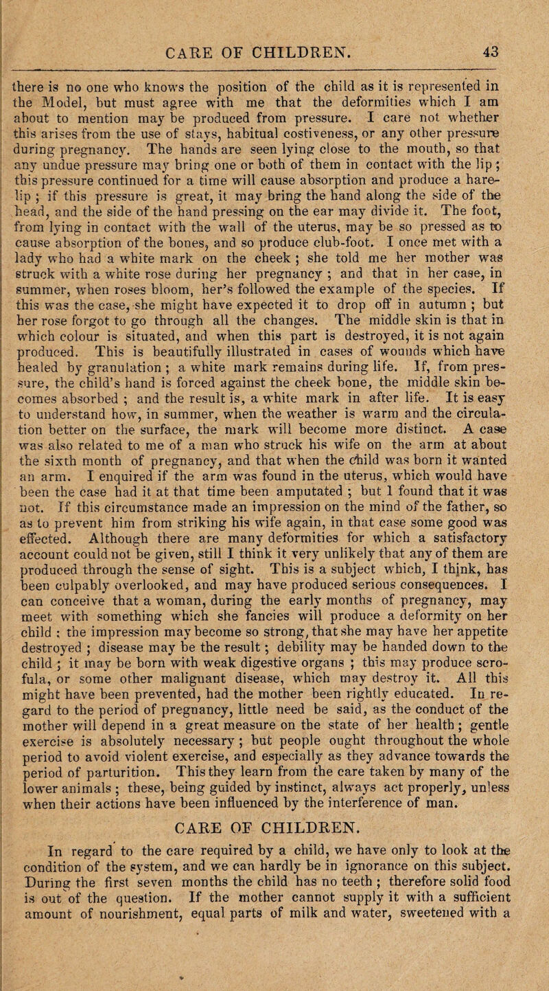 there is no one who knows the position of the child as it is represented in the Model, but must agree with me that the deformities which I am about to mention may be produced from pressure. I care not whether this arises from the use of stays, habitual costiveness, or any other pressure during pregnancy. The hands are seen lying close to the mouth, so that any undue pressure may bring one or both of them in contact with the lip ; this pressure continued for a time will cause absorption and produce a hare¬ lip ; if this pressure is great, it may bring the hand along the side of the head, and the side of the hand pressing on the ear may divide it. The foot, from lying in contact with the wall of the uterus, may be so pressed as to cause absorption of the bones, and so produce club-foot. I once met with a lady who had a white mark on the cheek ; she told me her mother was struck with a white rose during her pregnancy ; and that in her case, in summer, when roses bloom, her’s followed the example of the species. If this was the case, she might have expected it to drop off in autumn ; but her rose forgot to go through all the changes. The middle skin is that in which colour is situated, and when this part is destroyed, it is not again produced. This is beautifully illustrated in cases of wounds which have healed by granulation ; a white mark remains during life. If, from pres¬ sure, the child’s hand is forced against the cheek bone, the middle skin be¬ comes absorbed ; and the result is, a white mark in after life. It is easy to understand how, in summer, when the weather is warm and the circula¬ tion better on the surface, the mark will become more distinct. A case was also related to me of a man who struck his wife on the arm at about the sixth month of pregnancy, and that when the child was born it wanted an arm. I enquired if the arm was found in the uterus, which would have been the case had it at that time been amputated ; but 1 found that it was not. If this circumstance made an impression on the mind of the father, so as to prevent him from striking his wife again, in that case some good was effected. Although there are many deformities for which a satisfactory account could not be given, still I think it very unlikely that any of them are produced through the sense of sight. This is a subject which, I think, has been culpably overlooked, and may have produced serious consequences. I can conceive that a woman, during the early months of pregnancy, may meet with something which she fancies will produce a deformity on her child : the impression may become so strong, that she may have her appetite destroyed ; disease may be the result; debility may be handed down to the child ; it may be born with weak digestive organs ; this may produce scro¬ fula, or some other malignant disease, which may destroy it. All this might have been prevented, had the mother been rightly educated. In re¬ gard to the period of pregnancy, little need be said, as the conduct of the mother will depend in a great measure on the state of her health ; gentle exercise is absolutely necessary ; but people ought throughout the whole period to avoid violent exercise, and especially as they advance towards the period of parturition. This they learn from the care taken by many of the lower animals ; these, being guided by instinct, always act properly, unless when their actions have been influenced by the interference of man. CARE OF CHILDREN. In regard to the care required by a child, we have only to look at the condition of the system, and we can hardly be in ignorance on this subject. During the first seven months the child has no teeth ; therefore solid food is out of the question. If the mother cannot supply it with a sufficient amount of nourishment, equal parts of milk and water, sweetened with a