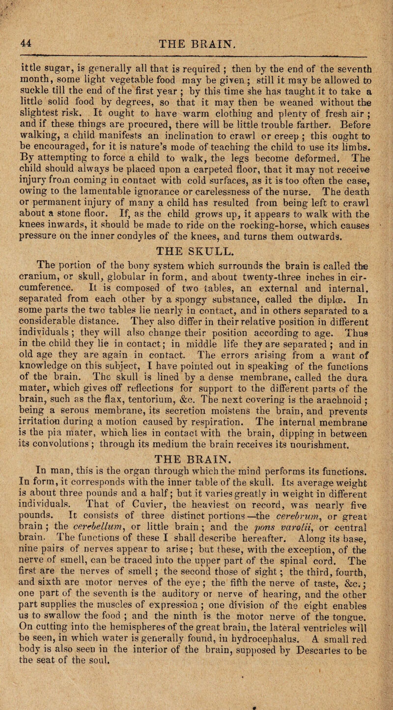 ittle sugar, is generally all that is required ; then by the end of the seventh month, some light vegetable food may be given; still it may be allowed to suckle till the end of the first year ; by this time she has taught it to take a little solid food by degrees, so that it may then be weaned without the slightest risk. It ought to have warm clothing and plenty of fresh air ; and if these things are procured, there will be little trouble farther. Before walking, a child manifests an inclination to crawl or creep ; this ought to be encouraged, for it is nature’s mode of teaching the child to use its limbs. By attempting to force a child to walk, the legs become deformed. The child should always be placed upon a carpeted floor, that it may not receive injury from coming in contact with cold surfaces, as it is too often the case, owing to the lamentable ignorance or carelessness of the nurse. The death or permanent injury of many a child has resulted from being left to crawl about a stone floor. If, as the child grows up, it appears to walk with the knees inwards, it should be made to ride on the rocking-horse, which causes pressure on the inner condyles of the knees, and turns them outwards. THE SKULL. The portion of the bony system which surrounds the brain is called the cranium, or skull, globular in form, and about twenty-three inches in cir¬ cumference. It is composed of two tables, an external and internal, separated from each other by a spongy substance, called the diploe. In some parts the two tables lie nearly in contact, and in others separated to a considerable distance. They also differ in their relative position in different individuals ; they will also change their position according to age. Thus in the child they lie in contact; in middle life they are separated ; and in old age they are again in contact. The errors arising from a want of knowledge on this subject, I have pointed out in speaking of the functions of the brain. The skull is lined by a dense membrane, called the dura mater, which gives off reflections for support to the different parts of the brain, such as the flax, tentorium, &c. The next covering is the arachnoid ; being a serous membrane, its secretion moistens the brain, and prevents irritation during a motion caused by respiration. The internal membrane is the pia mater, which lies in contact with the brain, dipping in between its convolutions ; through its medium the brain receives its nourishment. THE BRAIN. In man, this is the organ through which the mind performs its functions. In form, it corresponds with the inner table of the skull. Its average wmight is about three pounds and a half; but it varies greatly in weight in different individuals. That of Cuvier, the heaviest on record, was nearly five pounds. It consists of three distinct portions—the cerebrum, or great brain ; the cerebellum, or little brain ; and the pons varolii, or central brain. The functions of these I shall describe hereafter. Along its base, nine pairs of nerves appear to arise ; but these, with the exception, of the nerve of smell, can be traced into the upper part of the spinal cord. The first are the nerves of smell; the second those of sight; the third, fourth, and sixth are motor nerves of the eye ; the fifth the nerve of taste, &c.; one part of the seventh is the auditory or nerve of hearing, and the other part supplies the muscles of expression ; one division of the eight enables us to swallow the food ; and the ninth is the motor nerve of the tongue. On cutting into the hemispheres of the great brain, the lateral ventricles will be seen, in wLich water is generally found, in hydrocephalus. A small red body is also seen in the interior of the brain, supposed by Descartes to be the seat of the soul.