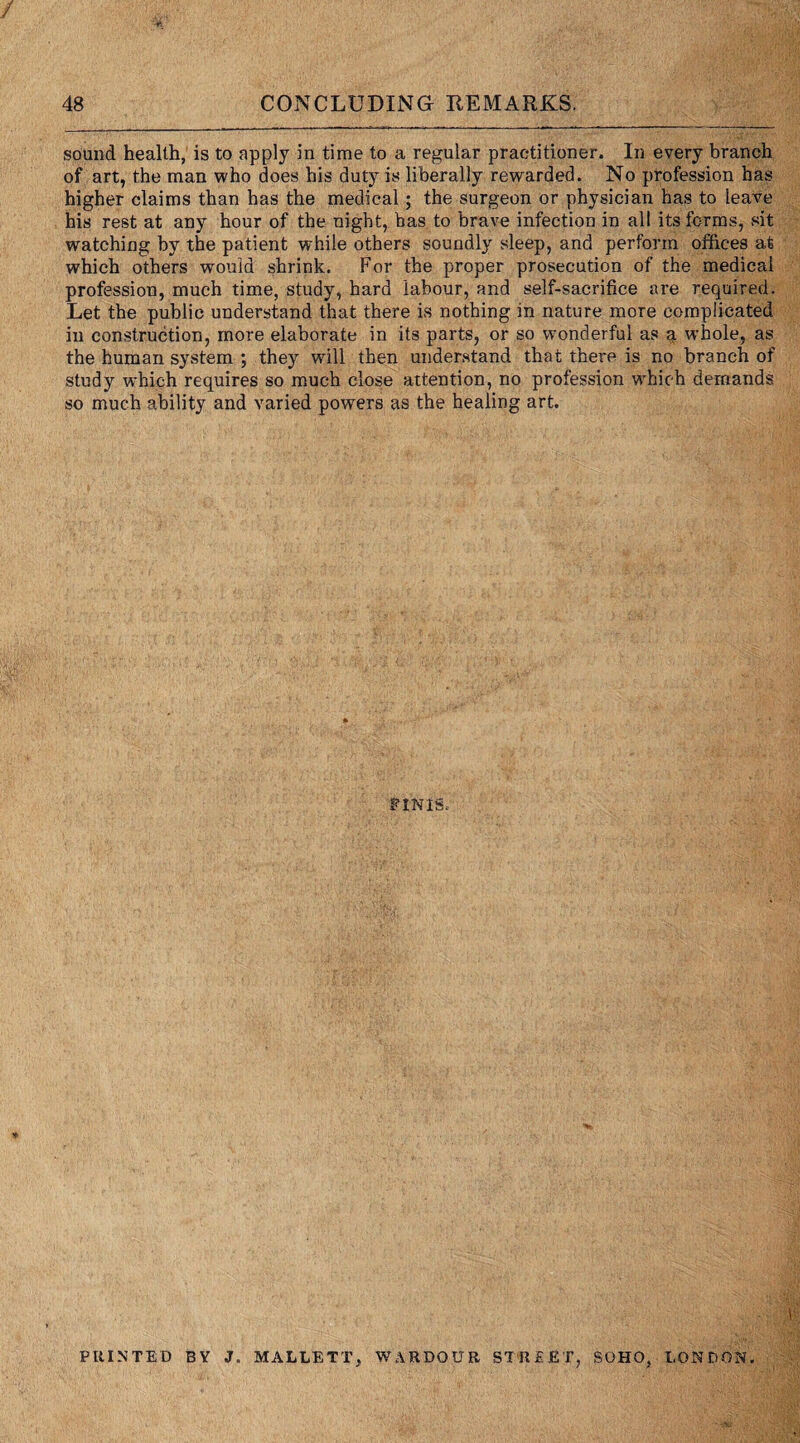 sound health, is to apply in time to a regular practitioner. In every branch of art, the man who does his duty is liberally rewarded. No profession has higher claims than has the medical; the surgeon or physician has to leave his rest at any hour of the night, has to brave infection in all its forms, sit watching by the patient while others soundly sleep, and perform offices at which others would shrink. For the proper prosecution of the medical profession, much time, study, hard labour, and self-sacrifice are required. Let the public understand that there is nothing in nature more complicated in construction, more elaborate in its parts, or so wmnderful as a whole, as the human system ; they will then understand that there is no branch of study which requires so much close attention, no profession which demands so much ability and varied powers as the healing art. tlNiB, PRINTED BY J. MALLETT, WARDOUR STREET, SOHO, LONDON.