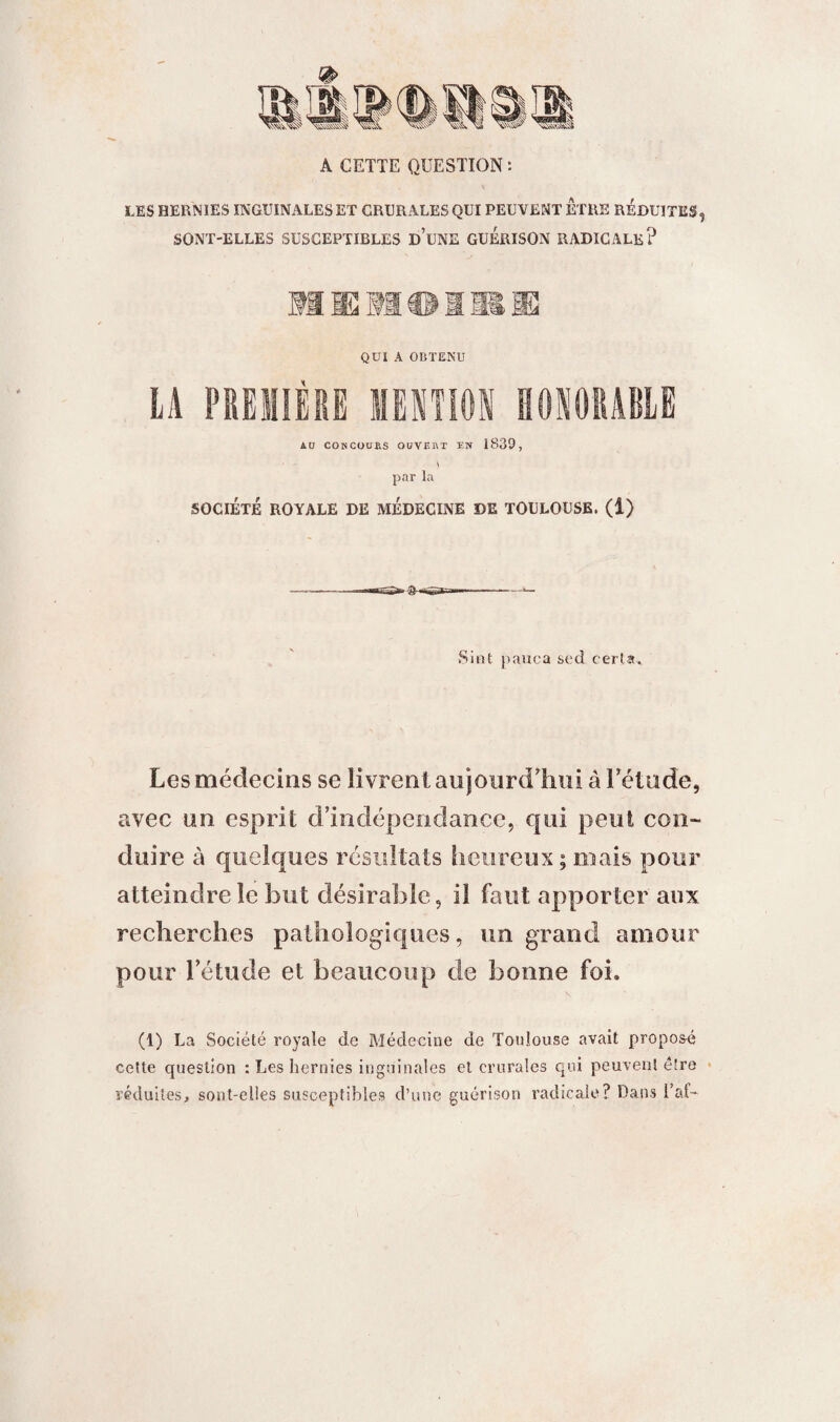 LES HERNIES INGUINALES ET CRURALES QUI PEUVENT ETRE REDUITES, SONT-ELLES SUSCEPTIBLES D’UNE GUERISON RADICALE? nioiii QUI A OBTENU LA PREMIÈRE MENTION HONORABLE AU CONCOURS OUVRRT ÏK 1839, \ par la SOCIETE ROYALE DE MEDECINE DE TOULOUSE. (1) «s>» 3- Sint pauca sed certa. Les médecins se livrent aujourd’hui à l’étude, avec un esprit d’indépendance, qui peut con¬ duire à quelques résultats heureux; mais pour atteindre le but désirable, il faut apporter aux recherches pathologiques, un grand amour pour l’étude et beaucoup de bonne foi. \ (1) La Société royale de Médecine de Toulouse avait proposé cette question : Les hernies inguinales et crurales qui peuvent être réduites, sont-elles susceptibles d’une guérison radicale? Dans l’af-