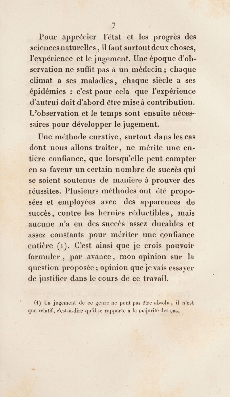 Pour apprécier l’état et les progrès des sciences naturelles, il faut surtout deux choses, l’expérience et le jugement. Une époque d’ob¬ servation ne suffit pas à un médecin ; chaque climat a ses maladies, chaque siècle a ses épidémies : c'est pour cela que l’expérience d’autrui doit d’abord être mise à contribution. L’observation et le temps sont ensuite néces¬ saires pour développer le jugement. Une méthode curative, surtout dans les cas dont nous allons traiter, ne mérite une en¬ tière confiance, que lorsqu’elle peut compter en sa faveur un certain nombre de succès qui se soient soutenus de manière à prouver des réussites. Plusieurs méthodes ont été propo¬ sées et employées avec des apparences de succès, contre les hernies réductibles, mais aucune n’a eu des succès assez durables et assez constants pour mériter une confiance entière (1). C’est ainsi que je crois pouvoir formuler, par avance, mon opinion sur la question proposée ; opinion que je vais essayer de justifier dans le cours de ce travail. (1) Un jugement de ce genre ne peut pas être absolu, il n’est que relatif, c’est-à-dire qu’il se rapporte à la majorité des cas.