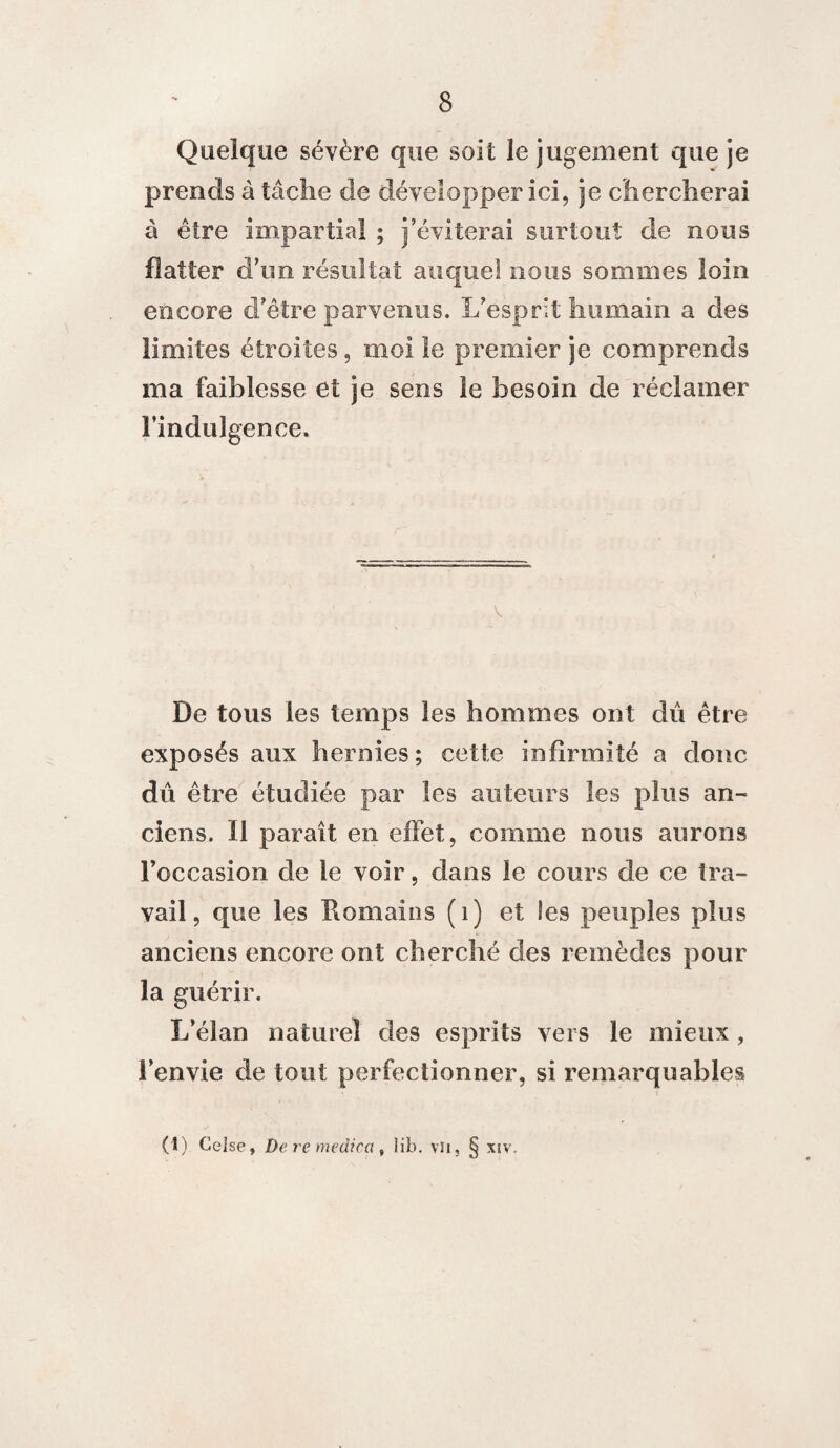 Quelque sévère que soit le jugement que je prends à tâche de développer ici, je chercherai à être impartial ; j’éviterai surtout de nous flatter d’un résultat auquel nous sommes loin encore d’être parvenus. L’esprit humain a des limites étroites, moi le premier je comprends ma faiblesse et je sens le besoin de réclamer l’indulgence* De tous les temps les hommes ont dû être exposés aux hernies; cette infirmité a donc dû être étudiée par les auteurs les plus an¬ ciens. Il paraît en effet, comme nous aurons l’occasion de le voir, dans le cours de ce tra¬ vail, que les Romains (1) et les peuples plus anciens encore ont cherché des remèdes pour la guérir. L’élan naturel des esprits vers le mieux, l’envie de tout perfectionner, si remarquables (1) Celse, De re médira, lib. vu, § xiv.