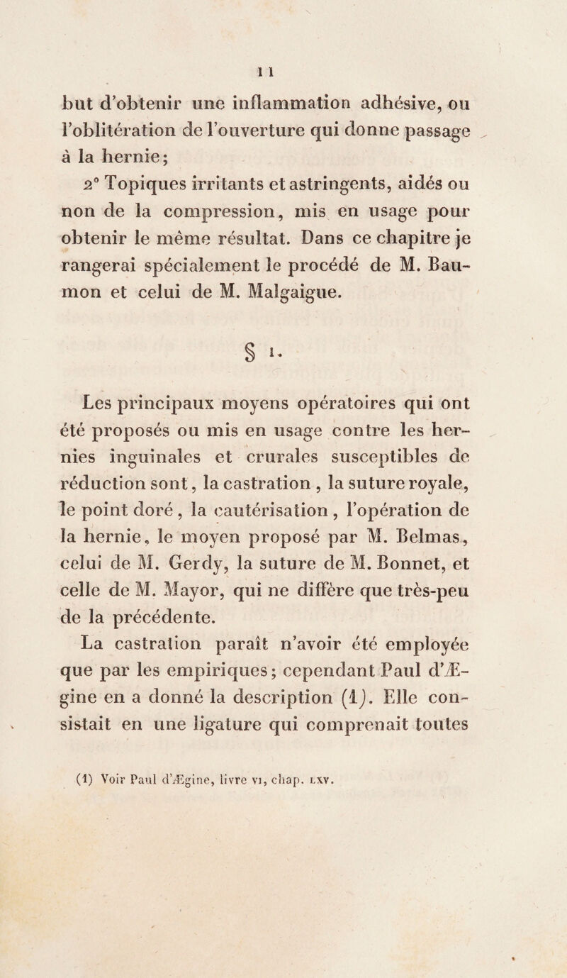 but d’obtenir une inflammation adhésive, ou l’oblitération de l’ouverture qui donne passage à la hernie; 2° Topiques irritants et astringents, aidés ou non de la compression, mis en usage pour obtenir le même résultat. Dans ce chapitre je rangerai spécialement le procédé de M. Bau- mon et celui de M. Malgaigue. § i- Les principaux moyens opératoires qui ont été proposés ou mis en usage contre les her¬ nies inguinales et crurales susceptibles de réduction sont, la castration , la suture royale, le point doré , la cautérisation , l’opération de îa hernie, le moyen proposé par M. Belmas, celui de M. Gerdy, la suture de M. Bonnet, et celle de M. Mayor, qui ne diffère que très-peu de la précédente. La castration paraît n’avoir été employée que par les empiriques; cependant Paul d’Æ- gine en a donné la description (IJ. Elle con¬ sistait en une ligature qui comprenait toutes (1) Voir Paul d’Ægine, livre vi, cliap. i.xv.
