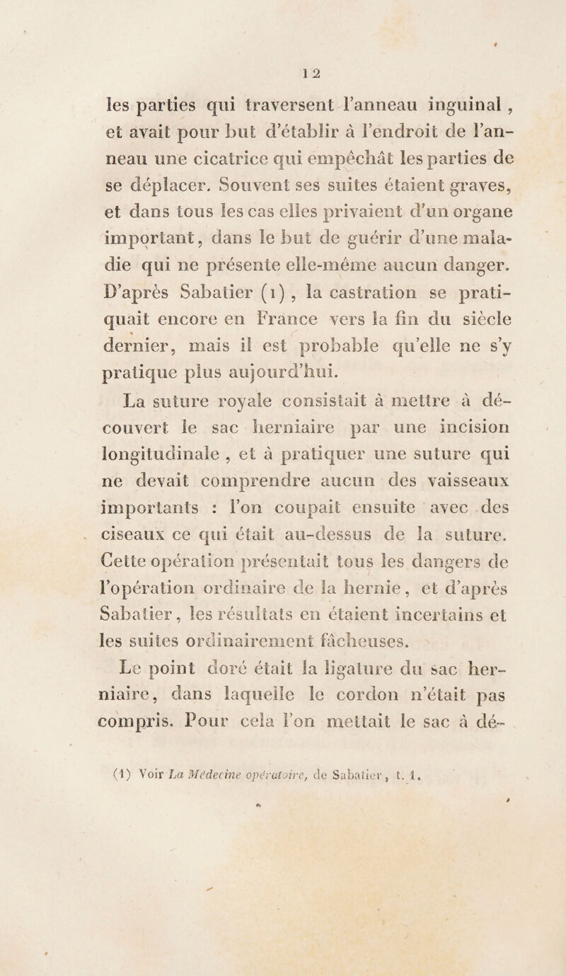 les parties qui traversent l’anneau inguinal , et avait pour but d’établir à l’endroit de l’an¬ neau une cicatrice qui empêchât les parties de se déplacer. Souvent ses suites étaient graves, et dans tous les cas elles privaient d’un organe important, dans le but de guérir d’une mala¬ die qui ne présente elle-même aucun danger. D’après Sabatier (i) , la castration se prati¬ quait encore en France vers la fin du siècle * # # c dernier, mais il est probable qu’elle ne s’y pratique plus aujourd’hui. La suture royale consistait à mettre à dé¬ couvert le sac herniaire par une incision longitudinale , et à pratiquer une suture qui ne devait comprendre aucun des vaisseaux importants : l’on coupait ensuite avec des ciseaux ce qui était au-dessus de la suture. Cette opération présentait tous les dangers de l’opération ordinaire de la hernie, et d’après Sabatier, les résultats en étaient incertains et les suites ordinairement fâcheuses. Le point doré était la ligature du sac her¬ niaire, dans laquelle le cordon n’était pas compris. Pour cela l’on mettait le sac â dé- ci) Voir La Médecine opératoire, de Sabatier, t. i.
