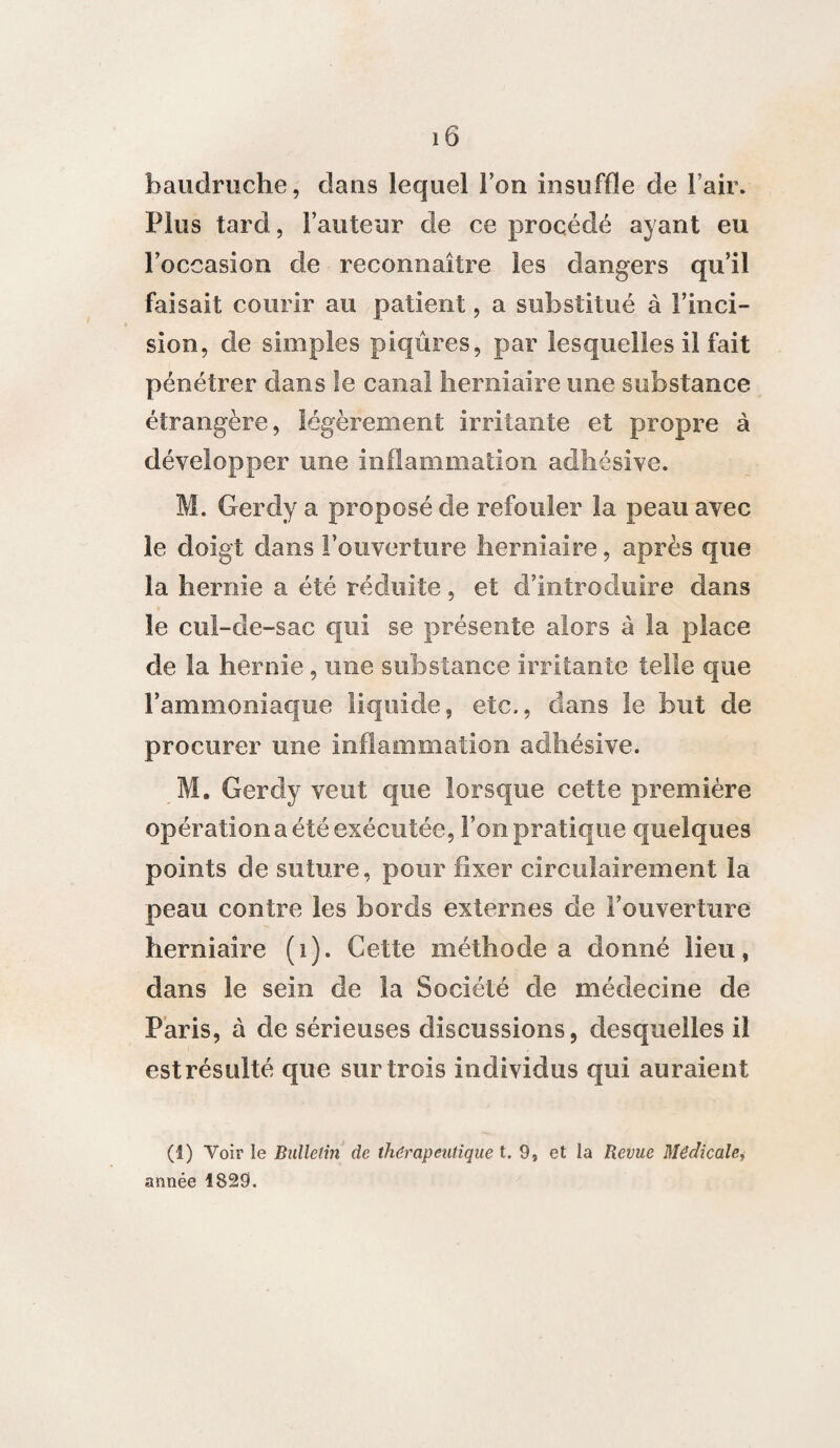 baudruche, dans lequel Ton insuffle de l’air. Plus tard, Fauteur de ce procédé ayant eu l’occasion de reconnaître les dangers qu’il faisait courir au patient, a substitué à l’inci¬ sion, de simples piqûres, par lesquelles il fait pénétrer dans le canal herniaire une substance étrangère, légèrement irritante et propre à développer une inflammation adhésive. M. Gerdy a proposé de refouler la peau avec le doigt dans l’ouverture herniaire, après que la hernie a été réduite, et d’introduire dans le cul-de-sac qui se présente alors à la place de la hernie , une substance irritante telle que l’ammoniaque liquide, etc,, dans le but de procurer une inflammation adhésive. M. Gerdy veut que lorsque cette première opération a été exécutée, l’on pratique quelques points de suture, pour fixer circuîairement la peau contre les bords externes de l’ouverture herniaire (i). Cette méthode a donné lieu, dans le sein de la Société de médecine de Paris, à de sérieuses discussions, desquelles il est résulté que sur trois individus qui auraient (I) Voir le Bulletin de thérapeutique t. 9, et la Revue Médicale, année 1829.