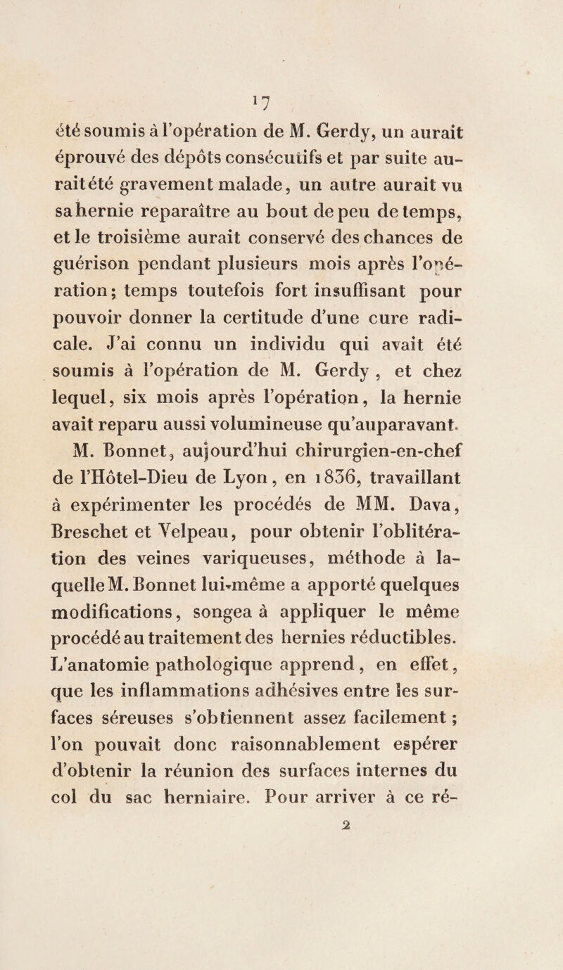 été soumis à l’opération de M. Gerdy, un aurait éprouvé des dépôts consécutifs et par suite au¬ rait été gravement malade, un autre aurait vu sa hernie reparaître au bout de peu de temps, et le troisième aurait conservé des chances de guérison pendant plusieurs mois après l’opé¬ ration ; temps toutefois fort insuffisant pour pouvoir donner la certitude d’une cure radi¬ cale. J’ai connu un individu qui avait été soumis à l’opération de M. Gerdy , et chez lequel, six mois après l’opération, la hernie avait reparu aussi volumineuse qu’auparavant M. Bonnet, aujourd’hui chirurgien-en-chef de l’Hôtel-Dieu de Lyon, en 1836, travaillant à expérimenter les procédés de MM. Dava, Breschet et Velpeau, pour obtenir l’oblitéra¬ tion des veines variqueuses, méthode à la¬ quelle M. Bonnet luhmême a apporté quelques modifications, songea à appliquer le même procédé au traitement des hernies réductibles. L’anatomie pathologique apprend , en effet, que les inflammations adhésives entre les sur¬ faces séreuses s’obtiennent assez facilement ; l’on pouvait donc raisonnablement espérer d’obtenir la réunion des surfaces internes du col du sac herniaire. Pour arriver à ce ré- 2