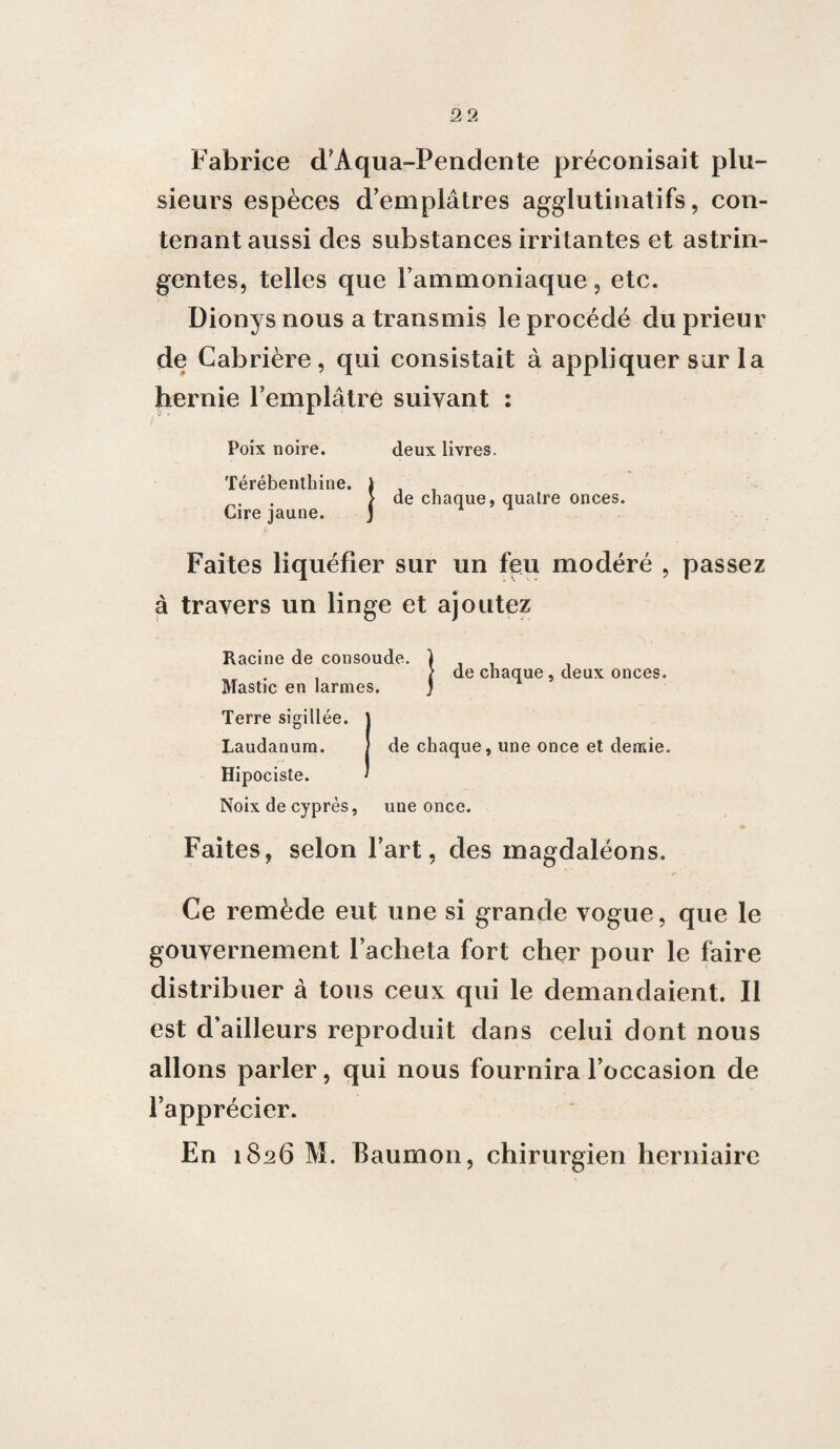 Fabrice d’Aqua-Pendente préconisait plu¬ sieurs espèces d’emplâtres agglutinatifs, con¬ tenant aussi des substances irritantes et astrin¬ gentes, telles que l’ammoniaque, etc. Dionys nous a transmis le procédé du prieur de Cabrière , qui consistait à appliquer sur la hernie l’emplâtre suivant : Poix noire. deux livres. Térébenthine. ) > de chaque, quatre onces. Cire jaune. j Faites liquéfier sur un feu modéré , passez à travers un linge et ajoutez Racine de consoude. ) , , , > de chaque , deux onces. Mastic en larmes. ) Terre sigillée. J Laudanum. / de chaque, une once et demie. Hipociste. ' Noix de cyprès, une once. Faites, selon l’art, des magdaléons. Ce remède eut une si grande vogue, que le gouvernement l’acheta fort cher pour le faire distribuer à tous ceux qui le demandaient. Il est d’ailleurs reproduit dans celui dont nous allons parler, qui nous fournira l’occasion de l’apprécier.