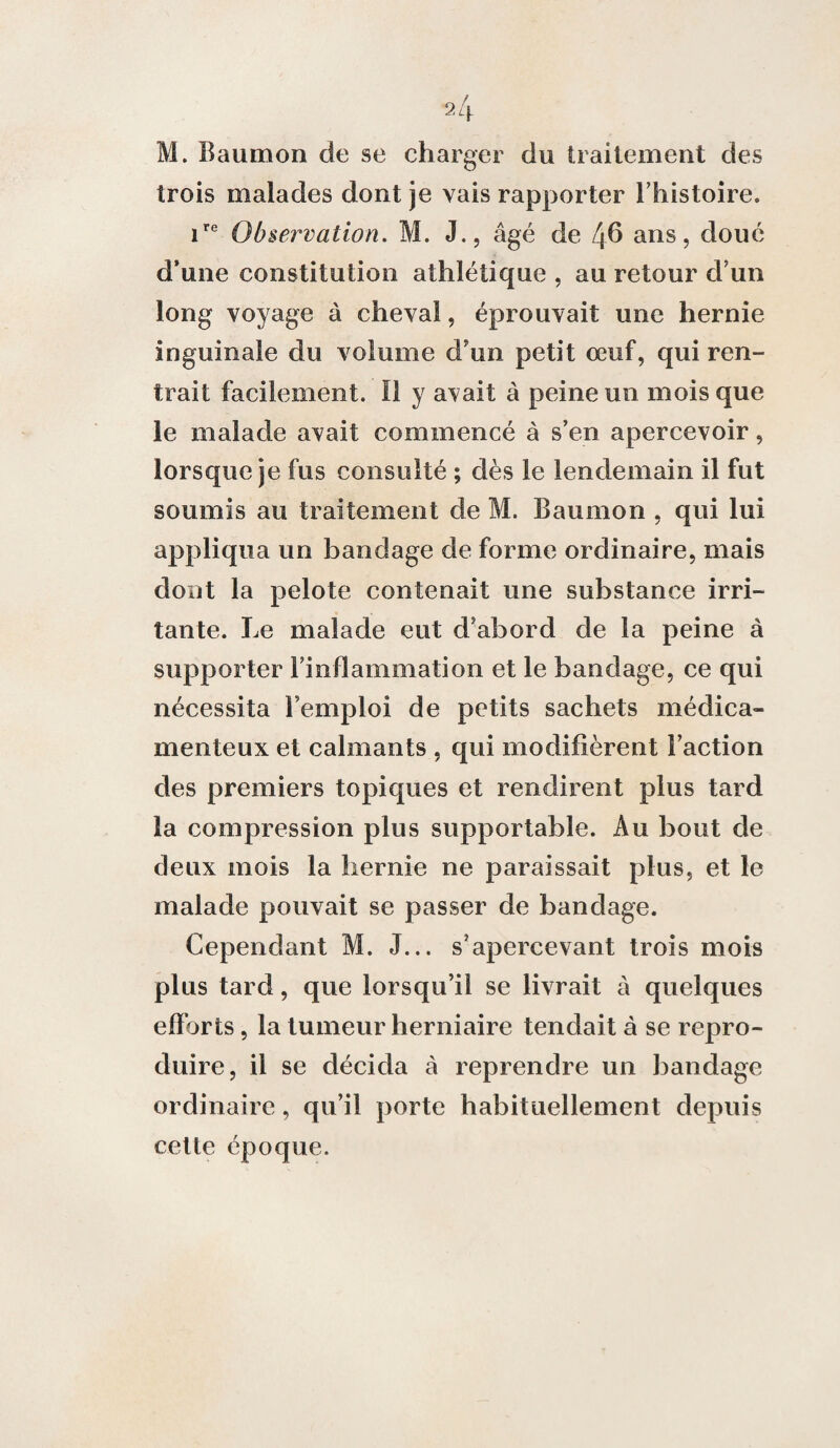 M. Baumon de se charger du traitement des trois malades dont je vais rapporter l’histoire. ire Observation. M. J., âgé de 46 ans, doué d’une constitution athlétique , au retour d’un long voyage à cheval, éprouvait une hernie inguinale du volume d'un petit œuf, qui ren¬ trait facilement. Il y avait à peine un mois que le malade avait commencé à s’en apercevoir, lorsque je fus consulté ; dès le lendemain il fut soumis au traitement de M. Baumon , qui lui appliqua un bandage de forme ordinaire, mais dont la pelote contenait une substance irri¬ tante. Le malade eut d’abord de la peine à supporter l'inflammation et le bandage, ce qui nécessita l’emploi de petits sachets médica¬ menteux et calmants , qui modifièrent Faction des premiers topiques et rendirent plus tard la compression plus supportable. Au bout de deux mois la hernie ne paraissait plus, et le malade pouvait se passer de bandage. Cependant M. J... s’apercevant trois mois plus tard, que lorsqu’il se livrait â quelques efforts, la tumeur herniaire tendait à se repro¬ duire, il se décida à reprendre un bandage ordinaire, qu’il porte habituellement depuis cette époque.