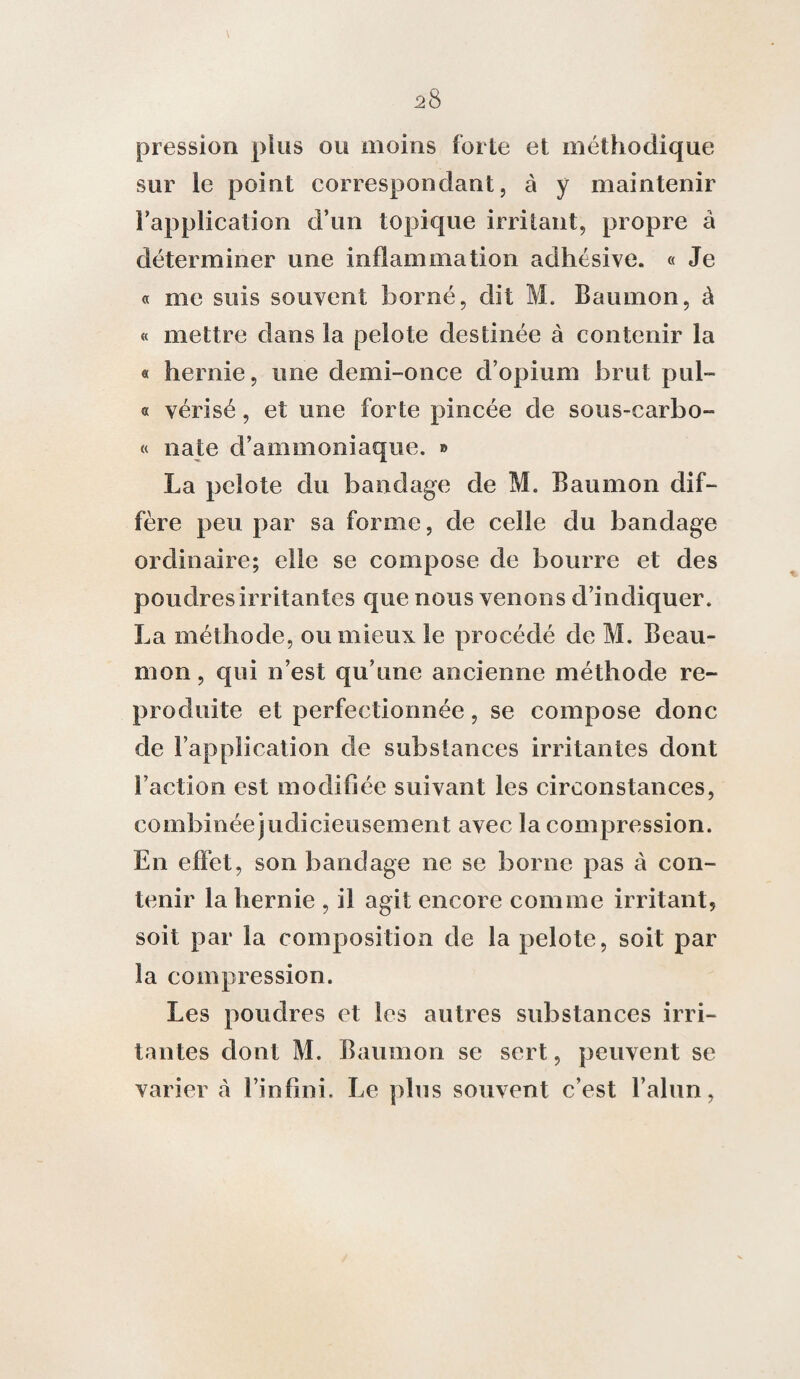 pression plus ou moins forte et méthodique sur le point correspondant, à y maintenir l’application d’un topique irritant, propre à déterminer une inflammation adhésive. « Je « me suis souvent borné, dit M. Baumon, à « mettre dans la pelote destinée à contenir la « hernie, une demi-once d’opium brut pul- « vérisé, et une forte pincée de sous-carbo- « nate d’ammoniaque. » La pelote du bandage de M. Baumon dif¬ fère peu par sa forme, de celle du bandage ordinaire; elle se compose de bourre et des poudres irritantes que nous venons d’indiquer. La méthode, ou mieux le procédé de M. Beau- mon, qui n’est qu’une ancienne méthode re¬ produite et perfectionnée, se compose donc de l’application de substances irritantes dont l’action est modifiée suivant les circonstances, combinéejudicieusement avec la compression. En effet, son bandage ne se borne pas à con¬ tenir la hernie , il agit encore comme irritant, soit par la composition de la pelote, soit par la compression. Les poudres et les autres substances irri¬ tantes dont M. Baumon se sert, peuvent se varier cà l’infini. Le plus souvent c’est l’alun,