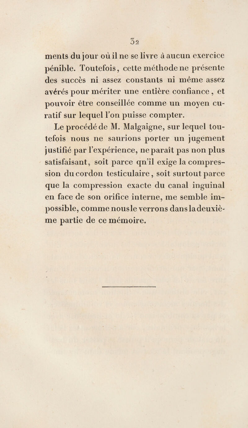3s ments du jour où il ne se livre à aucun exercice pénible. Toutefois, cette méthode ne présente des succès ni assez constants ni même assez avérés pour mériter une entière confiance , et pouvoir être conseillée comme un moyen cu¬ ratif sur lequel Ton puisse compter. Le procédé de M. Malgaigne, sur lequel tou¬ tefois nous ne saurions porter un jugement justifié par l’expérience, ne paraît pas non plus satisfaisant, soit parce qn’il exige la compres¬ sion du cordon testiculaire, soit surtout parce que la compression exacte du canal inguinal en face de son orifice interne, me semble im¬ possible, comme nousle verrons dans la deuxiè¬ me partie de ce mémoire.