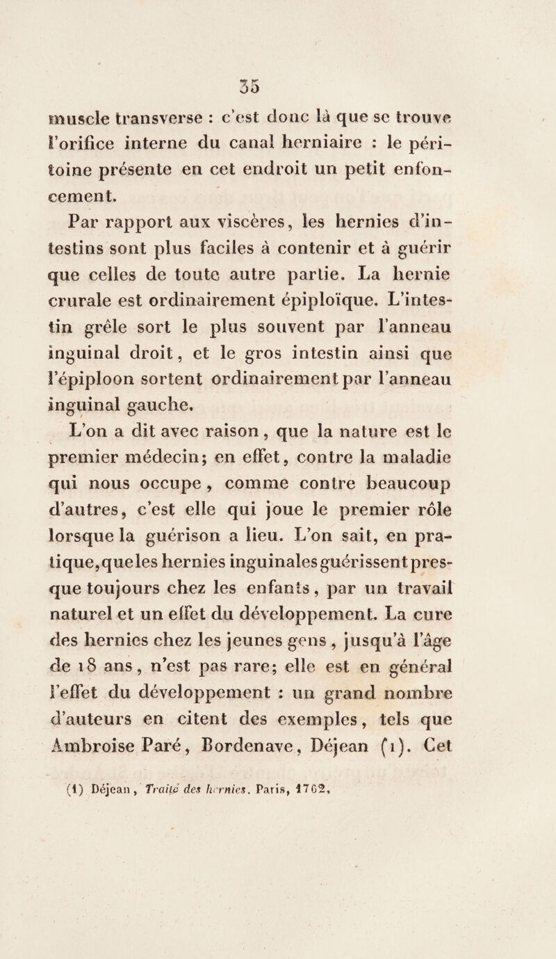 muscle transverse : c’est donc là que se trouve l’orifice interne du canal herniaire : le péri¬ toine présente en cet endroit un petit enfon¬ cement. Par rapport aux viscères, les hernies d’in¬ testins sont plus faciles à contenir et à guérir que celles de toute autre partie. La hernie crurale est ordinairement épiploïque. L’intes¬ tin grêle sort le plus souvent par l’anneau inguinal droit, et le gros intestin ainsi que l’épiploon sortent ordinairement par l’anneau inguinal gauche. L’on a dit avec raison, que la nature est le premier médecin; en effet, contre la maladie qui nous occupe, comme contre beaucoup d’autres, c’est elle qui joue le premier rôle lorsque la guérison a lieu. L’on sait, en pra¬ tique,queles hernies inguinales guérissent pres¬ que toujours chez les enfants, par un travail naturel et un effet du développement. La cure des hernies chez les jeunes gens , jusqu a iage de 18 ans, n’est pas rare; elle est en général l’effet du développement : un grand nombre d’auteurs en citent des exemples, tels que Ambroise Paré, Bordenave, Déjean (1). Cet (t) Déjean, Traité des hernies. Paris, Î7G2,