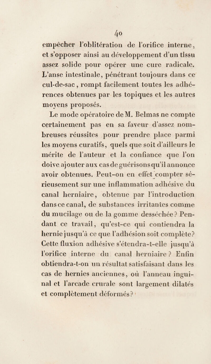 4° empêcher l’oblitération de l’orifice interne, et s’opposer ainsi au développement d’un tissu assez solide pour opérer une cure radicale. L’anse intestinale, pénétrant toujours dans ce cul-de-sac, rompt facilement toutes les adhé¬ rences obtenues par les topiques et les autres moyens proposés. Le mode opératoire deM. Belmas ne compte certainement pas en sa faveur d’assez nom¬ breuses réussites pour prendre place parmi les moyens curatifs, quels que soit d’ailleurs le mérite de l’auteur et la confiance que l’on doive ajouter aux cas de guérisons qu’il annonce avoir obtenues. Peut-on en effet compter sé¬ rieusement sur une inflammation adhésive du canal herniaire, obtenue par l’introduction dans ce canal, de substances irritantes comme du mucilage ou de la gomme desséchée? Pen¬ dant ce travail, qu’est-ce qui contiendra la hernie jusqu’à ce que l’adhésion soit complète? Cette fluxion adhésive s’étendra-t-elle jusqu’à l’orifice interne du canal herniaire ? Enfin obtiendra-t-on un résultat satisfaisant dans les cas de hernies anciennes, où l’anneau ingui¬ nal et l’arcade crurale sont largement dilatés et complètement déformés?