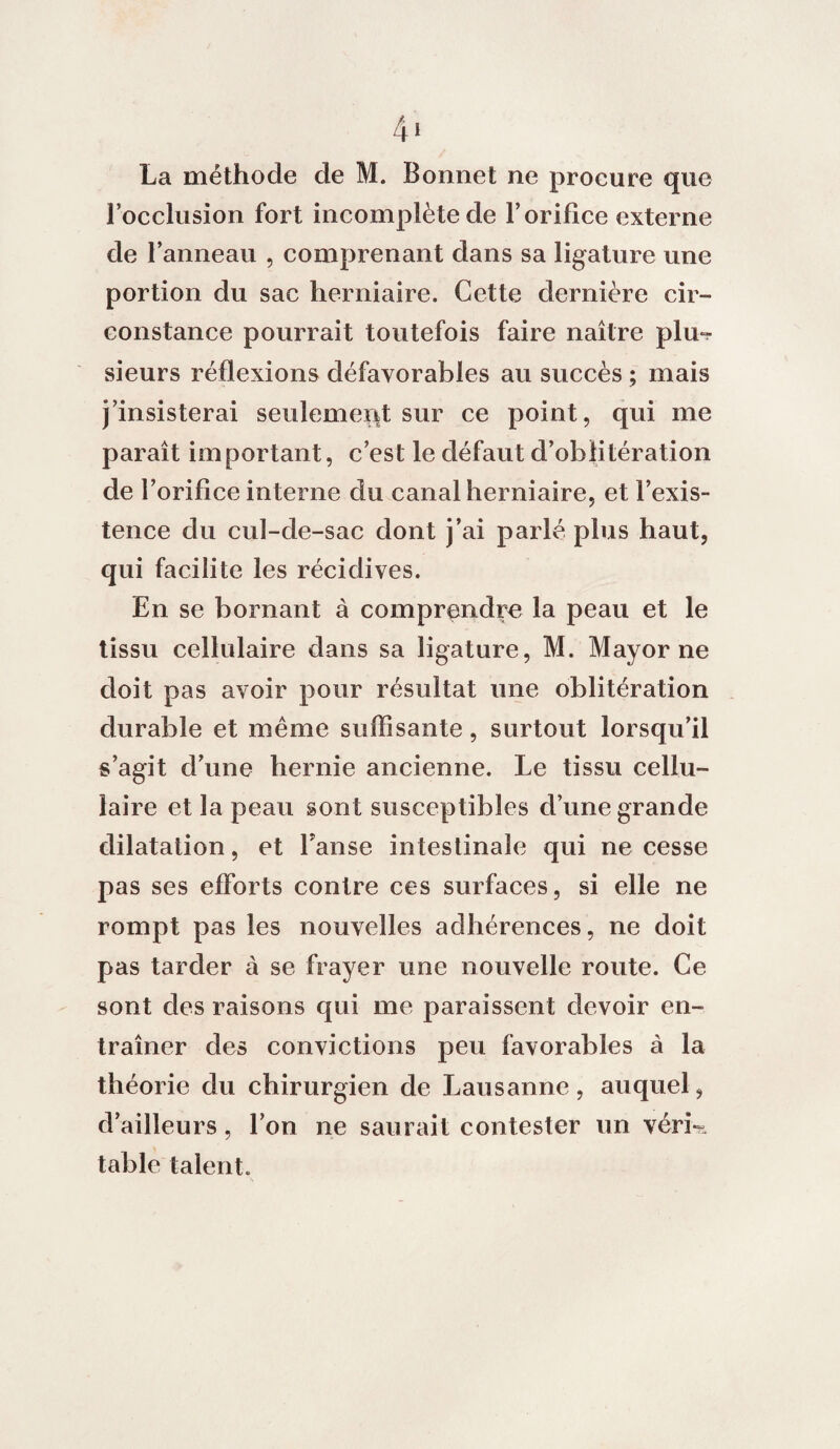 4* La méthode de M. Bonnet ne procure que l’occlusion fort incomplète de l’orifice externe de l’anneau , comprenant dans sa ligature une portion du sac herniaire. Cette dernière cir¬ constance pourrait toutefois faire naître pim- sieurs réflexions défavorables au succès ; mais j’insisterai seulement sur ce point, qui me paraît important, c’est le défaut d’oblitération de l’orifice interne du canal herniaire, et l’exis¬ tence du cul-de-sac dont j’ai parlé plus haut, qui facilite les récidives. En se bornant à comprendre la peau et le tissu cellulaire dans sa ligature, M. May or ne doit pas avoir pour résultat une oblitération durable et même suffisante, surtout lorsqu’il s’agit d’une hernie ancienne. Le tissu cellu¬ laire et la peau sont susceptibles d’une grande dilatation, et Fanse intestinale qui ne cesse pas ses efforts contre ces surfaces, si elle ne rompt pas les nouvelles adhérences, ne doit pas tarder à se frayer une nouvelle route. Ce sont des raisons qui me paraissent devoir en¬ traîner des convictions peu favorables à la théorie du chirurgien de Lausanne, auquel, d’ailleurs, l’on ne saurait contester un véri¬ table talent.