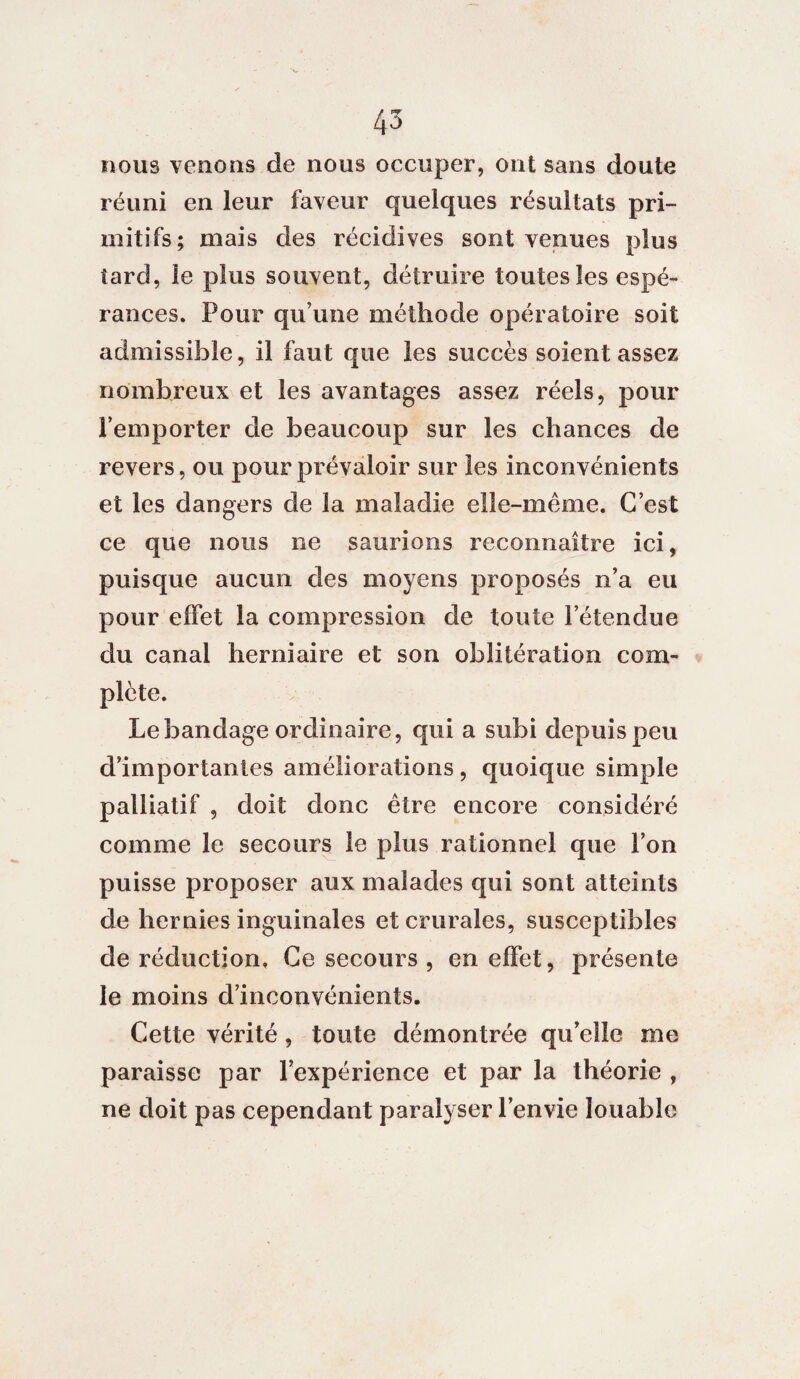 nous venons de nous occuper, ont sans doute réuni en leur faveur quelques résultats pri¬ mitifs; mais des récidives sont venues plus tard, le plus souvent, détruire toutes les espé¬ rances. Pour qu’une méthode opératoire soit admissible, il faut que les succès soient assez nombreux et les avantages assez réels, pour l’emporter de beaucoup sur les chances de revers, ou pour prévaloir sur les inconvénients et les dangers de la maladie elle-même. C’est ce que nous ne saurions reconnaître ici, puisque aucun des moyens proposés n’a eu pour effet la compression de toute l’étendue du canal herniaire et son oblitération com¬ plète. Le bandage ordinaire, qui a subi depuis peu d’importantes améliorations, quoique simple palliatif , doit donc être encore considéré comme le secours le plus rationnel que l’on puisse proposer aux malades qui sont atteints de hernies inguinales et crurales, susceptibles de réduction. Ce secours , en effet, présente le moins d’inconvénients. Cette vérité, toute démontrée qu’elle me paraisse par l’expérience et par la théorie , ne doit pas cependant paralyser l’envie louable