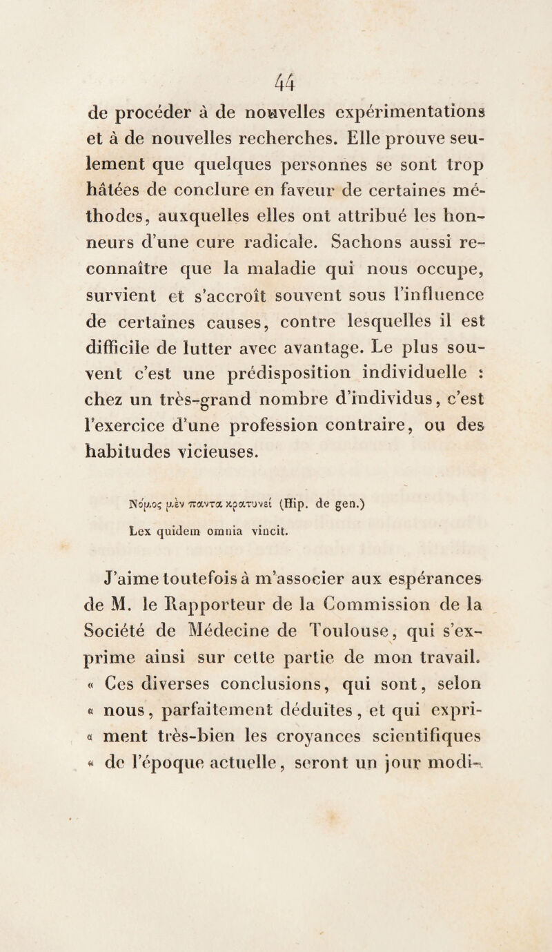 de procéder à de nouvelles expérimentations et à de nouvelles recherches. Elle prouve seu¬ lement que quelques personnes se sont trop hâtées de conclure en faveur de certaines mé¬ thodes, auxquelles elles ont attribué les hon¬ neurs d’une cure radicale. Sachons aussi re¬ connaître que la maladie qui nous occupe, survient et s’accroît souvent sous l’influence de certaines causes, contre lesquelles il est difficile de lutter avec avantage. Le plus sou¬ vent c’est une prédisposition individuelle : chez un très-grand nombre d’individus, c’est l’exercice d’une profession contraire, ou des habitudes vicieuses. Nojaoç (xèv wavra Kparuveî (Hip. de gen.) Lex quidem omnia vincit. J’aime toutefois à m’associer aux espérances de M. le Rapporteur de la Commission de la Société de Médecine de Toulouse, qui s’ex¬ prime ainsi sur cette partie de mon travail. « Ces diverses conclusions, qui sont, selon « nous, parfaitement déduites, et qui expri- « ment très-bien les croyances scientifiques « de l’époque actuelle, seront un jour modi-