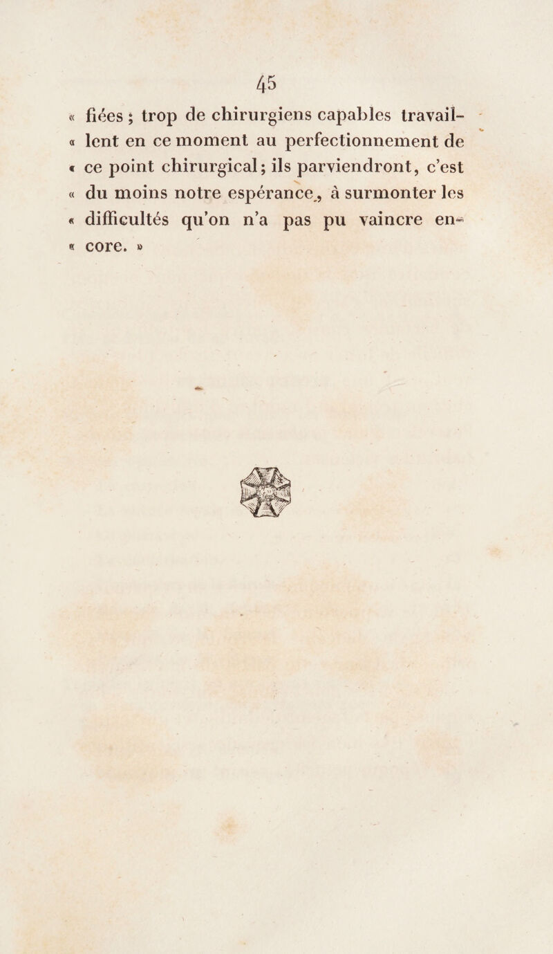 « fiées ; trop de chirurgiens capables travail- « lent en ce moment au perfectionnement de « ce point chirurgical; ils parviendront, c’est « du moins notre espérance,, à surmonter les « difficultés qu’on n’a pas pu vaincre en- « core. »