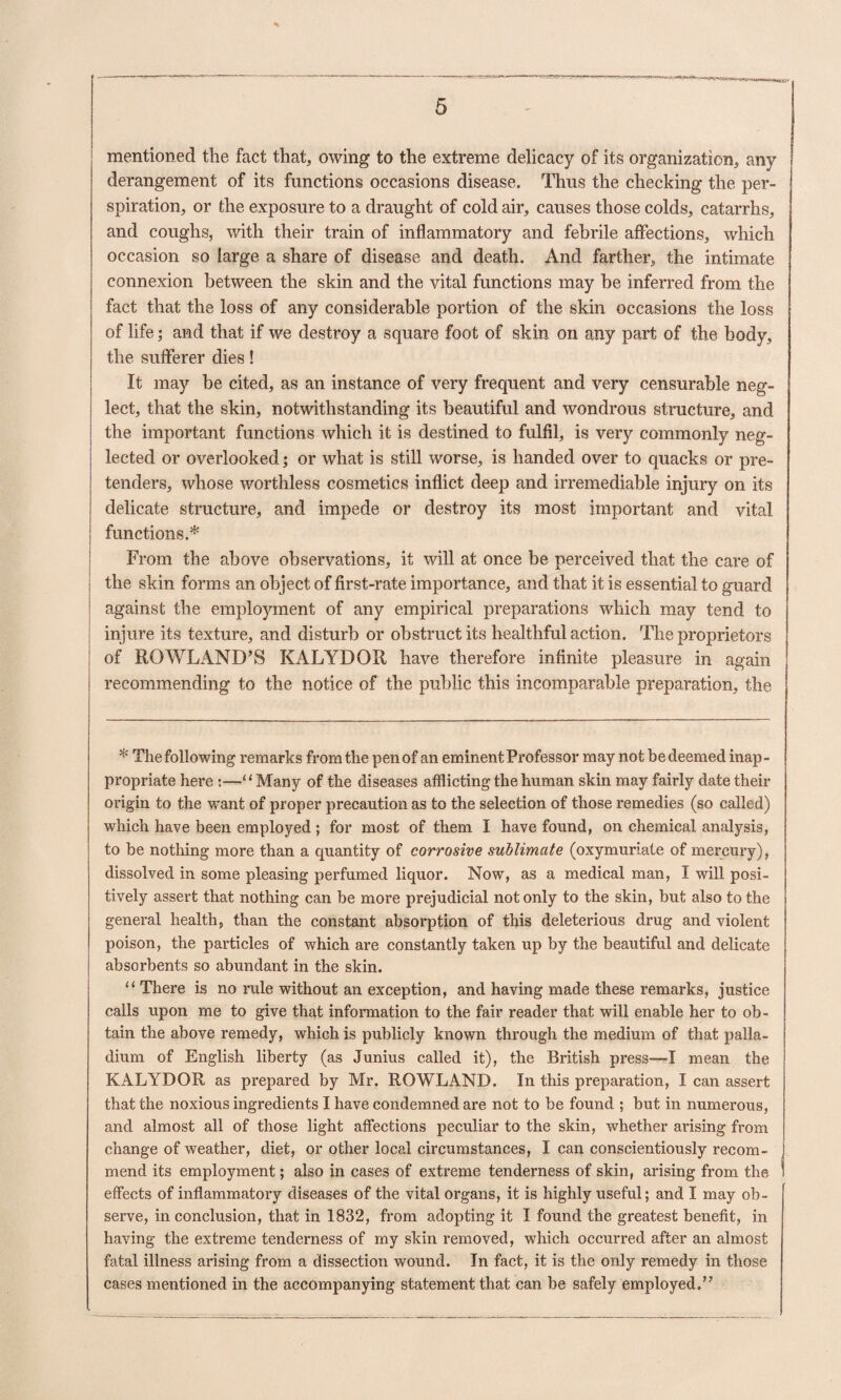 mentioned the fact that, owing to the extreme delicacy of its organization, any derangement of its functions occasions disease. Thus the checking the per¬ spiration, or the exposure to a draught of cold air, causes those colds, catarrhs, and coughs, with their train of inflammatory and febrile affections, which occasion so large a share of disease and death. And farther, the intimate connexion between the skin and the vital functions may be inferred from the fact that the loss of any considerable portion of the skin occasions the loss of life; and that if we destroy a square foot of skin on any part of the body, the sufferer dies! It may be cited, as an instance of very frequent and very censurable neg¬ lect, that the skin, notwithstanding its beautiful and wondrous structure, and the important functions which it is destined to fulfil, is very commonly neg¬ lected or overlooked; or what is still worse, is handed over to quacks or pre¬ tenders, whose worthless cosmetics inflict deep and irremediable injury on its delicate structure, and impede or destroy its most important and vital functions.* From the above observations, it will at once be perceived that the care of j the skin forms an object of first-rate importance, and that it is essential to guard i against the employment of any empirical preparations which may tend to injure its texture, and disturb or obstruct its healthful action. The proprietors of ROWLAND’S KALYDOR have therefore infinite pleasure in again recommending to the notice of the public this incomparable preparation, the * The following remarks from the pen of an eminent Professor may not be deemed inap¬ propriate here ;—‘‘Many of the diseases afflicting the human skin may fairly date their origin to the want of proper precaution as to the selection of those remedies (so called) which have been employed ; for most of them I have found, on chemical analysis, to be nothing more than a quantity of corrosive suMimate (oxymuriate of mercury), dissolved in some pleasing perfumed liquor. Now, as a medical man, I will posi¬ tively assert that nothing can be more prejudicial not only to the skin, but also to the general health, than the constant absorption of this deleterious drug and violent poison, the particles of which are constantly taken up by the beautiful and delicate absorbents so abundant in the skin. “ There is no rule without an exception, and having made these remarks, justice calls upon me to give that information to the fair reader that will enable her to ob¬ tain the above remedy, which is publicly known through the medium of that palla¬ dium of English liberty (as Junius called it), the British press—I mean the KALYDOR as prepared by Mr. ROWLAND. In this preparation, I can assert that the noxious ingredients I have condemned are not to be found ; but in numerous, and almost all of those light affections peculiar to the skin, whether arising from change of weather, diet, or other local circumstances, I can conscientiously recom- 1 mend its employment; also in cases of extreme tenderness of skin, arising from the 1 effects of inflammatory diseases of the vital organs, it is highly useful; and I may ob¬ serve, in conclusion, that in 1832, from adopting it I found the greatest benefit, in having the extreme tenderness of my skin removed, which occurred after an almost fatal illness arising from a dissection wound. In fact, it is the only remedy in those cases mentioned in the accompanying statement that can be safely employed,”