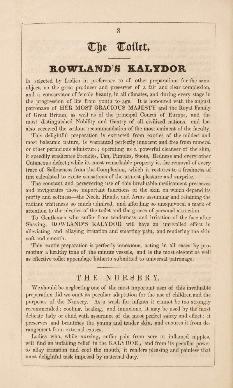 W[)e Cotlrt. ROWLAND’S KALTDOR Is selected by Ladies in preference to all other preparations for the same object, as the great producer and preserver of a fair and clear complexion, and a conservator of female beauty, in all climates, and during every stage in the progression of life from youth to age. It is honoured with the august patronage of HER MOST GRACIOUS MAJESTY and the Royal Family of Great Britain, as well as of the principal Courts of Europe, and the most distinguished Nobility and Gentry of all civilized nations, and has also received the zealous recommendation of the most eminent of the faculty. This delightful preparation is extracted from exotics of the mildest and most balsamic nature, is warranted perfectly innocent and free from mineral or other pernicious admixture; operating as a powerful cleanser of the skin, it speedily eradicates Freckles, Tan, Pimples, Spots, Redness and every other Cutaneous defect; while its most remarkable property is, the removal of every trace of Sallowness from the Complexion, which it restores to a freshness of tint calculated to excite sensations of the utmost pleasure and surprise. The constant and persevering use of this invaluable medicament preserves and invigorates those important functions of the skin on which depend its purity and softness—the Neck, Hands, and Arms assuming and retaining the radiant whiteness so much admired, and affording so unequivocal a mark of attention to the niceties of the toilet and the graces of personal attraction. To Gentlemen who suffer from tenderness and irritation of the face after Shaving, ROWLAND’S KALYDOR will have an unrivalled effect in alleviating and allaying irritation and smarting pain, and rendering the skin soft and smooth. This exotic preparation is perfectly innoxious, acting in all cases by pro¬ moting a healthy tone of the minute vessels, and is the most elegant as well as effective toilet appendage hitherto submitted to universal patronage. THE NURSERY. We should be neglecting one of the most important uses of this invaluable I preparation did we omit its peculiar adaptation for the use of children and the i purposes of the Nursery. As a wash for infants it cannot be too strongly I recommended; cooling, healing, and innoxious, it may be used by the most delicate lady or child with assurance of the most perfect safety and effect: it preserves and beautifies the young and tender skin, and ensures it from de¬ rangement from external causes. Ladies who, while nursing, suffer pain from sore or inflamed nipples, will find an unfailing relief in the KALYDOR; and from its peculiar power to allay irritation and cool the mouth, it renders pleasing and painless that most delightful task imposed by maternal duty.