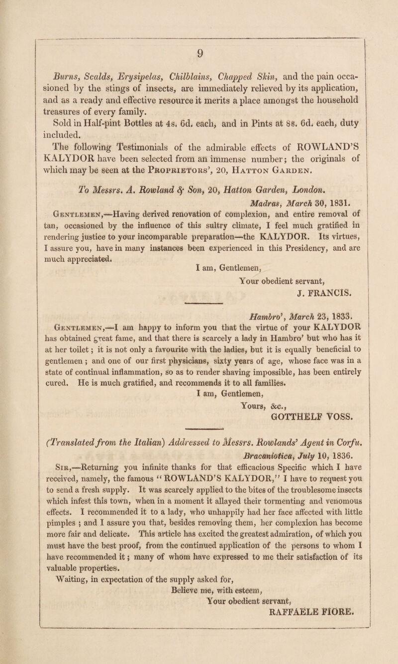 Bums, Scalds, Erysipelas, Chilblains, Chaptped Skin, and the pain occa¬ sioned by the stings of insects, are immediately relieved by its application, and as a ready and effective resource it merits a place amongst the household treasures of every family. Sold in Half-pint Bottles at 4s. 6d. each, and in Pints at 8s. 6d. each, duty included. The following Testimonials of the admirable effects of ROWLAND’S KALYDOR have been selected from an immense number; the originals of which may be seen at the Proprietors’, 20, Hatton Garden. To Messrs. A. Rowland Sf Son, 20, Hatton Garden, London. Madras, March 30, 1831. Gentlemen,—Having derived renovation of complexion, and entire removal of tan, occasioned by the influence of this sultry climate, I feel much gratified in rendering justice to your incomparable preparation—the KALYDOR. Its virtues, I assure you, have in many instances been experienced in this Presidency, and are much appreciated. 1 am, Gentlemen, Your obedient servant, J. FRANCIS. Hambro\ March 23, 1833. Gentlemen,—I am happy to inform you that the virtue of your KALYDOR has obtained great fame, and that there is scarcely a lady in Hambro’ but who has it at her toilet; it is not only a favourite with the ladies, but it is equally beneficial to gentlemen ; and one of our first physicians, sixty years of age, whose face was in a state of continual inflammation, so as to render shaving impossible, has been entirely cured. He is much gratified, and recommends it to all families. I am. Gentlemen, Yours, &c., GOTTHELF VOSS. (Translated from the Italian) Addressed to Messrs. Rowlands^ Agent in Corfu, Bracaniotica, July 10, 1836. SiR,-“Returning you infinite thanks for that efficacious Specific which I have received, namely, the famous “ ROWLAND’S KALYDOR,” I have to request you to send a fresh supply. It was scarcely applied to the bites of the troublesome insects which infest this town, when in a moment it allayed their tormenting and venomous effects. I recommended it to a lady, who unhappily had her face affected with little pimples ; and I assure you that, besides removing them, her complexion has become more fair and delicate. This article has excited the greatest admiration, of which you must have the best proof, from the continued application of the persons to whom I have recommended it; many of whom have expressed to me their satisfaction of its valuable properties. Waiting, in expectation of the supply asked for. Believe me, with esteem, Your obedient servant, RAFFAELE FIORE.