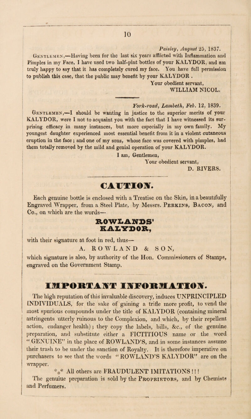 Paisley, Augiist 25, 1837. ■ GiixTLEMEN,““Having been for the last six years afflicted witli Inflammation and i Pimples in my Face, I have used two half-pint bottles of your KALYDOR, and am truly happy to say that it has completely cured my face. You have full permission to publish this case, that the public may benefit by your KALYDOR . i Your obedient servant, | WILLIAM NICOL. York-road, Lmibeih, Feb. 12, 1839. Gentlemen,—! should be wanting in justice to the superior merits of your KALYDOR, were I not to acquaint you with the fact that I have witnessed its sur- i prising efficacy in many instances, but more especially in my own family. My j youngest daughter experienced most essential benefit from it in a violent cutaneous ; eruption in the face; and one of my sons, whose face was covered with pimples, had i them totally removed by the mild and genial operation of your KALYDOR. I am, Gentlemen, Your obedient servant, D. RIVERS. cAUTroir. Each genuine bottle is enclosed with a Treatise on the Skin, in a beautifully Engraved Wrapper, from a Steel Plate, by Messrs. Perkins, Bacon, and Co., on which are the words— ZIOWX.ANBS’ i KAI.VBOB, I ; with their signature at foot in red, thus— i A. ROWLAND&SON, \ which signature is also, by authority of the Hon, Commissioners of Stamps, engraved on the Government Stamp. i IMPORTAllT IKTFOIKIIATIOA. t • ' The high reputation of this invaluable discovery, induces UNPRINCIPLED I INDIVIDUALS, for the sake of gaining a trifle more profit, to vend the most spurious compounds under the title of KALYDOR (containing mineral I astringents utterly ruinous to the Complexion, and which, by their repellent I action, endanger health); they copy the labels, bills, &c., of the genuine I preparation, and substitute either a FICTITIOUS name or the ^vord GENUINE” in the place of ROW^LAND’S, and in some instances assume | ! their trash to be under the sanction of Royalty. It is therefore imperative on i i purchasers to see that the words ROWLAND’S KALYDOR” are on the ] I 'wi'apper. All others are FRAUDULENT IMITATIONS !!! 'File genuine preparation is sold by the Proprietors, and by Chemists ! and Perfumers.