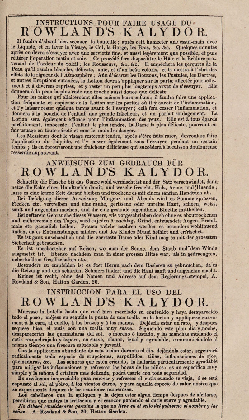 INSTRUCTIONS POUR FAIRE USAGE DU ROWLAND’S KALYDOR. II faudra d'abord bien secouer la bouteille; apres cela humecter une essui-main avec le Liquide, et en laver le Visage, le Col, la Gorge, les Bras, &c. &c. Quelques minutes apres on devra s’essuyer avec une serviette fine, et aussi legerement que possible, et puis reiterer ^operation matin et soir. Ce precede fera dispajroitre le Hale et la Brulure pro- venant de I’ardeur du Soleil; les Rousseurs, &c. &c. II empechera les ger9ures de la Peau qu'il rendra blanche, delicate, unie, et d'un beau coloris, et la mettra a Pabri des effets de la rigueur de 1’Atmosphere ; Afin d’ecarter les Boutons, les Pustules, les Dartres, et autres Eruptions cutanees, la Lotion devra s’appliquer sur la partie affectee journelle- ment et a diverses reprises, et y rester un pen plus longtemps avaat de s'essuyer. Elle donnera a la peau la plus rude une touche aussi douce que delicate. Pour les meres qui allaiteroient elles-memes leurs enfans ; il faudra faire une applica¬ tion frequente et copieuse de la Lotion sur les parties ou il y auroit de I’inflammation, et I’y laisser rester quelque temps avant de Pessuyer; cela fera cesser Pinflammation, et donnera h, la bouche de Penfant une grande fr^cheur, et un parfait soulagement. La Lotion sera egalement efficace pour Pinflammation des yeux. Elle est a tons egards parfaitement, innocente, Penfant le plus tendre, la Dame la plus delicate, pourront en fair usuage en toute surete et sans le moindre danger. Les Messieurs dont le visage resteroit tendre, apres s’etre faits raser, devront se faire Papplication du Liquide, et Py laisser egalement sans Pessuyer pendant un certain temps ; ils en eprouveront une fraicheur delicieuse qui succMera k la cuisson douloureuse ressentie auparavant. ANWEISUNG ZUM GEBRAUCH FUR ROWLAND’S KALYDOR. Schuettle die Flasche bis das Ganze wobl vermischt ist und der Satz verschwindet, dann netze die Lcke eines Handtuch’s damit, und wasche Gesicht, Hals, Arme, und [Haende ; lasse es eine kurze Zeit darauf bleiben und trockene es mit einem sanften Handtuch ab. Bei Befolgung dieser Anweisung Morgens und Abends wird es Sommersprossen, Flecken etc. vertreiben und eine rauhe, gerissene Oder unreine Haut, schoen, weiss, sanft und angenehm machen, und ihr eine gesunde jugendliche Bluethe mittheilen. Bei oefterem Gebrauche dieses Wassers, wie vorgeschrieben doch ohne es abzutrockenen und mehreremale des Tages, wirdesjeden Ausschlag, Grind, entzuendete Augen, Brand- male etc gaenzlich heilen. Frauen welche naehren werden es besonders wohlthuend finden, da es Entzuendungen mildert und des Kindes Mund heihlet und erfrischet. Es ist ganz unschaedlich und die zaerteste Dame oder Kind mag es mit der groessten Sicherheit gebrauchen. Es ist unscbaetzbar auf Reisen, wo man der Sonne, dem Staub unddem Winde ausgesetzt ist. Ebenso nachdem man in einer grossen Hitze war, als in gedraengten, ueberfuellten GeseUschaften etc. Besonders zu empfehlen ist es fuer Hernn nach dem Rasieren zu gebrauchen, daes die Reizung und den scharfen, Schmerz lindert und die Haut sanft und angenehm macht. Keines ist recht, ohne ded Namen und Adresse auf dem Regierungs-stempel, A. Rowland & Son, Hatton Garden, 20. INSTRUCCION PARA EL USO DEL ROWLAND’S KALYDOR. Muevase la botella hasta que estd bien mezclado su contenido y haya desaparecido todo el poso ; mdjese en seguida la punta de una toalla en la locion y appliquese suave- ment A la cara, al cuello, h, los brazos y a las manos. Dejesela estar unrato, y despues sequese bien el cutis con una toalla muy suave. Siguiendo este plan diay .noche, desaparecerdn las quemaduras del sol, o moreno d tostado, y las manchas mudando el cutis resquebrajado y ^ispero, en suave, olanco, igual y agradable, communicandole al mismo tiempo una frescura saludable y juvenil. Con la applicacion abundante de esta locion durante el dia, dejandola estar, segcurara radicalmente toda especie de erupciones, sarpullidos, tinas, inflamaciones de ojos, quemaduras, &o. Las senoras que esten criando, la hallaranj)articularmente agradable para mitigar las inflamaciones y refrescar las bocas de los ninos ; es un especifico muy simple y la senora 6 eriatura mas delicada, podr^iusarle con toda seguridad. Es una locion inapreciable para renovar y refrescar el cutis cuando se viaja, d se esta espuesto al sol, al polvo, h los vientos duros, y para aquella especie de calor nocivo que se exp^'imenta despues de las reuniones numerosas. Los cabelleros que la apliquen y la dejen estar algun tiempo despues de afeitarse, percibiran que mitiga la irritacion y el escozor poniendo el cutis suave y agradable. No debard eonsiderarse genuina la que no Have en el aello del gobierno al nombre y las Sanaa. A. Rowland fit Son, 20, Hatton Garden.