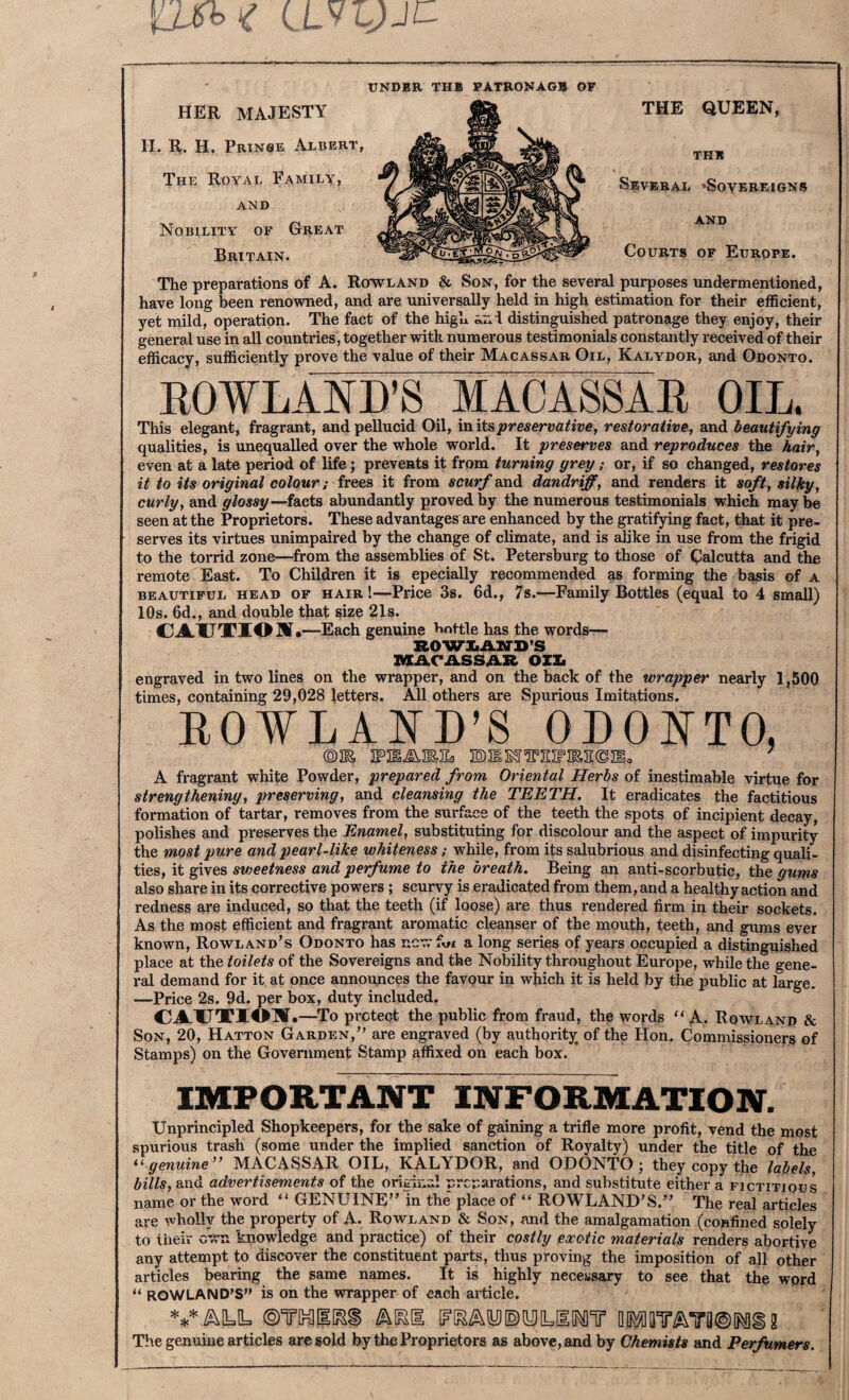 UNDER THE PATRONAGE OF HER majesty H. R. H, Prinse Albert, The Royal Family, AND Nobility of Great Britain. The preparations of A. Rowland & Son, for the several purposes undermentioned, have long been renowned, and are universally held in high estimation for their efficient, yet mild, operation. The fact of the high distinguished patronage they enjoy, their general use in all countries, together with numerous testimonials constantly received of their efficacy, sufficiently prove the value of their Macassar Oil, Kalydor, and Odonto. ROWT.41VT)’S MADASSAR OIL. This elegant, fragrant, and pellucid Oil, in its preservative, restorative, and beautifying qualities, is unequalled over the whole world. It preserves and reproduces the hair, even at a late period of life; prevents it from turning grey; or, if so changed, restores it to Us original colour; free.?) it from scurf doadi dandriff, and renders it soft, silky, curly, and glossy—facts abundantly proved by the numerous testimonials which may be seen at the Proprietors. These advantages are enhanced by the gratifying fact, that it pre¬ serves its virtues unimpaired by the change of climate, and is alike in use from the frigid to the torrid zone—from the assemblies of St. Petersburg to those of Qalcutta and the remote East. To Children it is epecially recommended as forming the b^is of a BEAUTIFUL HEAD OF HAIR!—Price 3s. 6d., 7s.—Family Bottles (equal to 4 small) 10s. 6d., and double that size 21s. CAUTIOM, —Each genuine t^nttle has the words— ROWIiAIirD’S MArASSAR OZXi engraved in two lines on the wrapper, and on the back of the wrapper nearly 1,500 times, containing 29,028 letters. All others are Spurious Imitations. ROWLAND’S ODONTO, A fragrant white Powder, prepared from Oriental Herbs of inestimable virtue for strengthening, jweserving, and cleansing the TEETH. It eradicates the factitious formation of tartar, removes from the surface of the teeth the spots of incipient decay, polishes and preserves the Enamel, substituting for discolour and the aspect of impurity the most pure and pearl-like whiteness; while, from its salubrious and disinfecting quali¬ ties, it gives sweetness and perfume to the breath. Being an anti-scorbutic, the gums also share in its corrective powers; scurvy is eradicated from them, and a healthy action and redness are induced, so that the teeth (if loose) are thus rendered firm in their sockets. As the most efficient and fragrant aromatic cleanser of the mouth, teeth, and gums ever known, Rowland’s Odonto has ncv.-f^fi a long series of years occupied a distinguished place at the toilets of the Sovereigns and the Nobility throughout Europe, while the gene¬ ral demand for it at once announces the favour in which it is held by the public at large. —Price 2s. 9d. per box, duty included. CAUTIOl^I •—To protect the public from fraud, the words “A. Rowland & Son, 20, Hatton Garden,” are engraved (by authority of the Hon. Commissioners of Stamps) on the Government Stamp affixed on each box. IMPORTANT INFORMATION. Unprincipled Shopkeepers, for the sake of gaining a trifle more profit, vend the most spurious trash (some under the implied sanction of Royalty) under the title of the genuine MACASSAR OIL, KALYDOR, and ODONTO; they copy the labels, bills, and advertisements of the original preparations, and substitute either a fictitious name or the word “ GENUINE” in the place of “ ROWLAND’S.” The real articles are wholly the property of A. Rowland & Son, and the amalgamation (confined solely to their own knowledge and practice) of their costly exotic materials renders abortive any attempt to discover the constituent parts, thus proving the imposition of all other articles bearing the same names. It is highly necessary to see that the word “ ROWLAND'S is on the wrapper of each article. VALL Q[}^[lT^Ta®[Mi2 The genuine articles are sold by the Proprietors as above, and by Chemists and Perfumers.