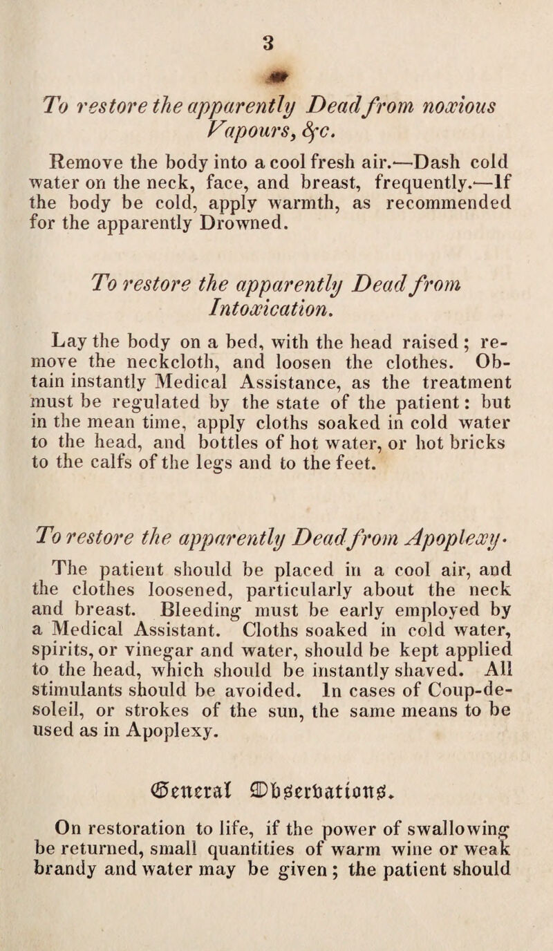 To restore the apparently Deadfrom noxious Vapours, Sfc. Remove the body into a cool fresh air.-—Dash cold water on the neck, face, and breast, frequently.-—If the body be cold, apply warmth, as recommended for the apparently Drowned. To restore the apparently Dead from Intoxication. Lay the body on a bed, with the head raised ; re¬ move the neckcloth, and loosen the clothes. Ob¬ tain instantly Medical Assistance, as the treatment must be regulated by the state of the patient: but in the mean time, apply cloths soaked in cold water to the head, and bottles of hot water, or hot bricks to the calfs of the legs and to the feet. To restore the apparently Dead from Apoplexy- The patient should be placed in a cool air, and the clothes loosened, particularly about the neck and breast. Bleeding must be early employed by a Medical Assistant. Cloths soaked in cold water, spirits, or vinegar and water, should be kept applied to the head, which should be instantly shaved. All stimulants should be avoided. In cases of Coup-de- soleil, or strokes of the sun, the same means to be used as in Apoplexy. (General 2Dbg!ei-hatiottg!. On restoration to life, if the power of swallowing be returned, small quantities of warm wine or weak brandy and water may be given; the patient should