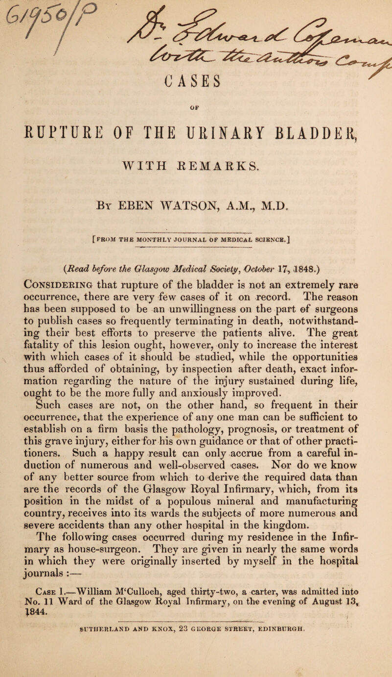 CASES OP RUPTURE OF THE URINARY BLADDER, WITH KEMAEKS. By EBEN WATSON, A.M., M.D. [from the monthly journal of medical science.] {Read before the Glasgow Medical Society, October 17, 1848.) Considering that rupture of the bladder is not an extremely rare occurrence, there are very few cases of it on record. The reason has been supposed to be an unwillingness on the part ©f surgeons to publish cases so frequently terminating in death, notwithstand¬ ing their best efforts to preserve the patients alive. The great fatality of this lesion ought, however, only to increase the interest with which cases of it should be studied, while the opportunities thus afforded of obtaining, by inspection after death, exact infor¬ mation regarding the nature of the injury sustained during life, ought to be the more fully and anxiously improved. Such cases are not, on the other hand, so frequent in their occurrence, that the experience of any one man can be sufficient to establish on a firm basis the pathology, prognosis, or treatment of this grave injury, either for his own guidance or that of other practi¬ tioners. Such a happy result can only accrue from a careful in¬ duction of numerous and well-observed cases. Nor do we know of any better source from which to derive the required data than are the records of the Glasgow Royal Infirmary, which, from its position in the midst of a populous mineral and manufacturing country, receives into its wards the subjects of more numerous and severe accidents than any other hospital in the kingdom. The following cases occurred during my residence in the Infir¬ mary as house-surgeon. They are given in nearly the same words in which they were originally inserted by myself in the hospital journals :— Case 1.—William M‘Culloch, aged thirty-two, a carter, was admitted into No. 11 Ward of the Glasgow Royal Infirmary, on the evening of August 13,^ t844. SUTHERLAND AND KNOX, 23 GEORGE STREET, EDINBURGH,