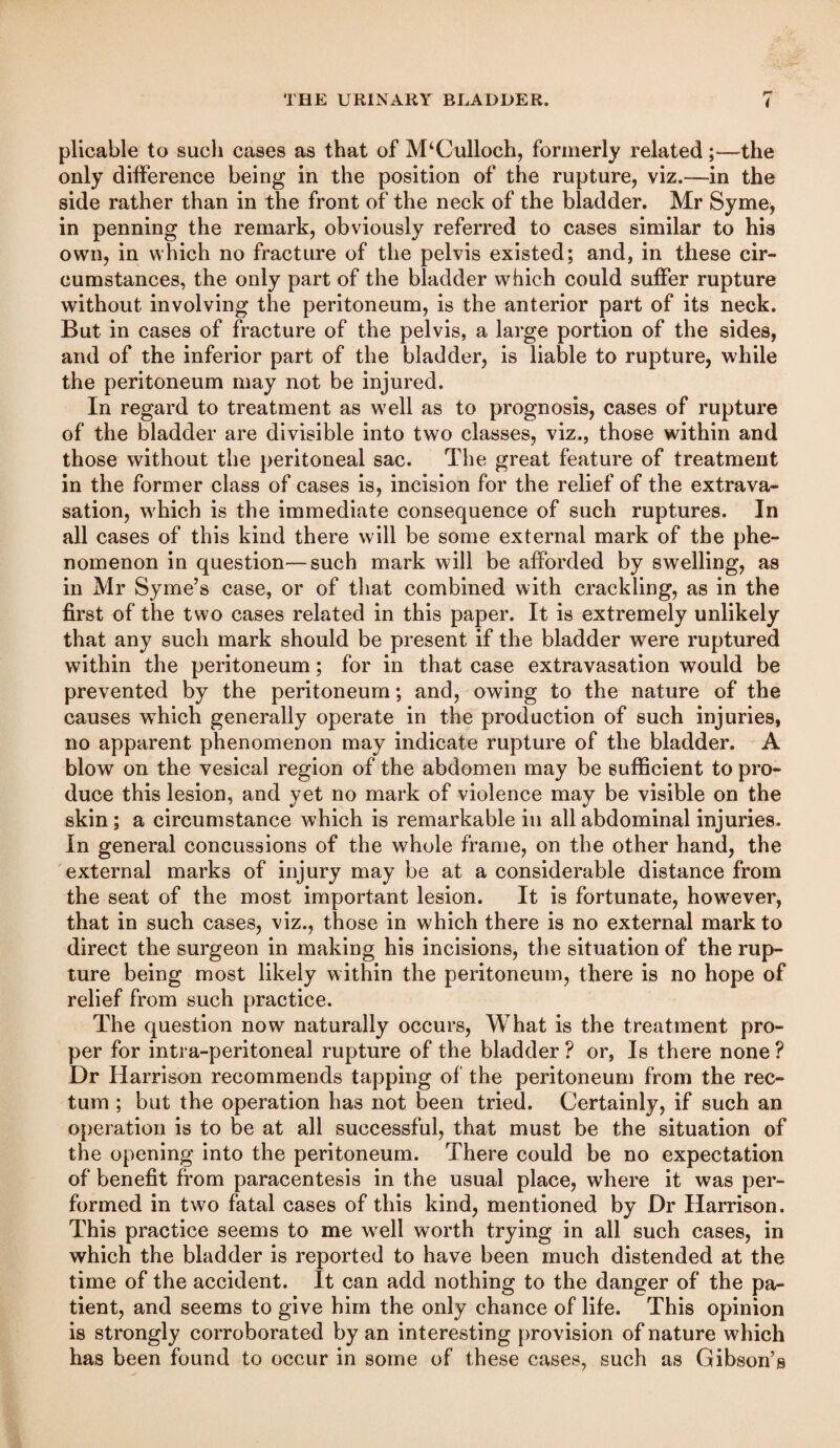 plicable to such cases as that of M‘Culloch, formerly related;—the only difference being in the position of the rupture, viz.—in the side rather than in the front of the neck of the bladder. Mr Syme, in penning the remark, obviously referred to cases similar to his own, in which no fracture of the pelvis existed; and, in these cir¬ cumstances, the only part of the bladder which could suffer rupture without involving the peritoneum, is the anterior part of its neck. But in cases of fracture of the pelvis, a large portion of the sides, and of the inferior part of the bladder, is liable to rupture, while the peritoneum may not be injured. In regard to treatment as well as to prognosis, cases of rupture of the bladder are divisible into two classes, viz., those within and those without the peritoneal sac. The great feature of treatment in the former class of cases is, incision for the relief of the extrava¬ sation, which is the immediate consequence of such ruptures. In all cases of this kind there will be some external mark of the phe¬ nomenon in question—such mark will be afforded by swelling, as in Mr Syme’s case, or of that combined with crackling, as in the first of the two cases related in this paper. It is extremely unlikely that any such mark should be present if the bladder were ruptured within the peritoneum; for in that case extravasation would be prevented by the peritoneum; and, owing to the nature of the causes which generally operate in the production of such injuries, no apparent phenomenon may indicate rupture of the bladder. A blow on the vesical region of the abdomen may be sufficient to pro¬ duce this lesion, and yet no mark of violence may be visible on the skin; a circumstance which is remarkable in all abdominal injuries. In general concussions of the whole frame, on the other hand, the external marks of injury may be at a considerable distance from the seat of the most important lesion. It is fortunate, however, that in such cases, viz., those in which there is no external mark to direct the surgeon in making his incisions, the situation of the rup¬ ture being most likely within the peritoneum, there is no hope of relief from such practice. The question now naturally occurs. What is the treatment pro¬ per for intra-peritoneal rupture of the bladder ? or. Is there none ? Dr Harrison recommends tapping of the peritoneum from the rec¬ tum ; but the operation has not been tried. Certainly, if such an operation is to be at all successful, that must be the situation of the opening into the peritoneum. There could be no expectation of benefit from paracentesis in the usual place, where it was per¬ formed in two fatal cases of this kind, mentioned by Dr Harrison. This practice seems to me well worth trying in all such cases, in which the bladder is reported to have been much distended at the time of the accident. It can add nothing to the danger of the pa¬ tient, and seems to give him the only chance of life. This opinion is strongly corroborated by an interesting provision of nature which has been found to occur in some of these cases, such as Gibson’s