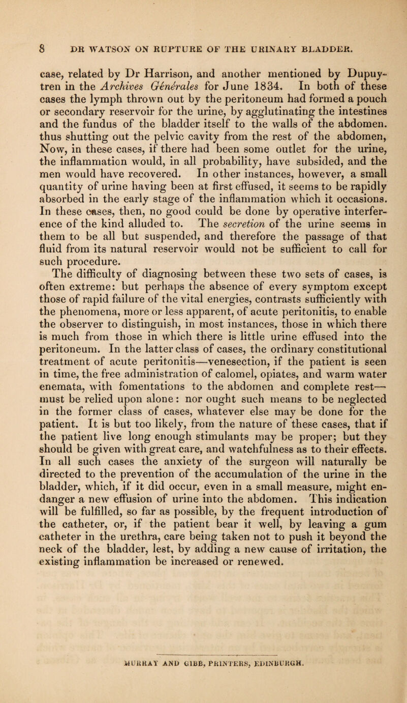 DB WATSON ON KUPTUKE OF THE URINARY BLADDER. case, related by Dr Harrison, and another mentioned by Dupuy- tren in the Archives GenSrales for June 1834, In both of these cases the lymph thrown out by the peritoneum had formed a pouch or secondary reservoir for the urine, by agglutinating the intestines and the fundus of the bladder itself to the walls of the abdomen, thus shutting out the pelvic cavity from the rest of the abdomen, Now, in these cases, if there had been some outlet for the urine, the inflammation would, in all probability, have subsided, and the men would have recovered. In other instances, however, a small quantity of urine having been at first eflused, it seems to be rapidly absorbed in the early stage of the inflammation which it occasions. In these cases, then, no good could be done by operative interfer¬ ence of the kind alluded to. The secretion of the urine seems in them to be all but suspended, and therefore the passage of that fluid from its natural reservoir would not be sufficient to call for such procedure. The difficulty of diagnosing between these two sets of cases, is often extreme: but perhaps the absence of every symptom except those of rapid failure of the vital energies, contrasts sufficiently with the phenomena, more or less apparent, of acute peritonitis, to enable the observer to distinguish, in most instances, those in which there is much from those in which there is little urine effused into the peritoneum. In the latter class of cases, the ordinary constitutional treatment of acute peritonitis—venesection, if the patient is seen in time, the free administration of calomel, opiates, and warm water enemata, with fomentations to the abdomen and complete rest—• must be relied upon alone: nor ought such means to be neglected in the former class of cases, whatever else may be done for the patient. It is but too likely, from the nature of these cases, that if the patient live long enough stimulants may be proper; but they should be given with great care, and watchfulness as to their effects. In all such cases the anxiety of the surgeon will naturally be directed to the prevention of the accumulation of the urine in the bladder, which, if it did occur, even in a small measure, might en¬ danger a new effusion of urine into the abdomen. This indication will be fulfilled, so far as possible, by the frequent introduction of the catheter, or, if the patient bear it well, by leaving a gum catheter in the urethra, care being taken not to push it beyond the neck of the bladder, lest, by adding a new cause of irritation, the existing inflammation be increased or renewed. MUKHAY AND DIBB, PKINTERS, EDINBURGH.