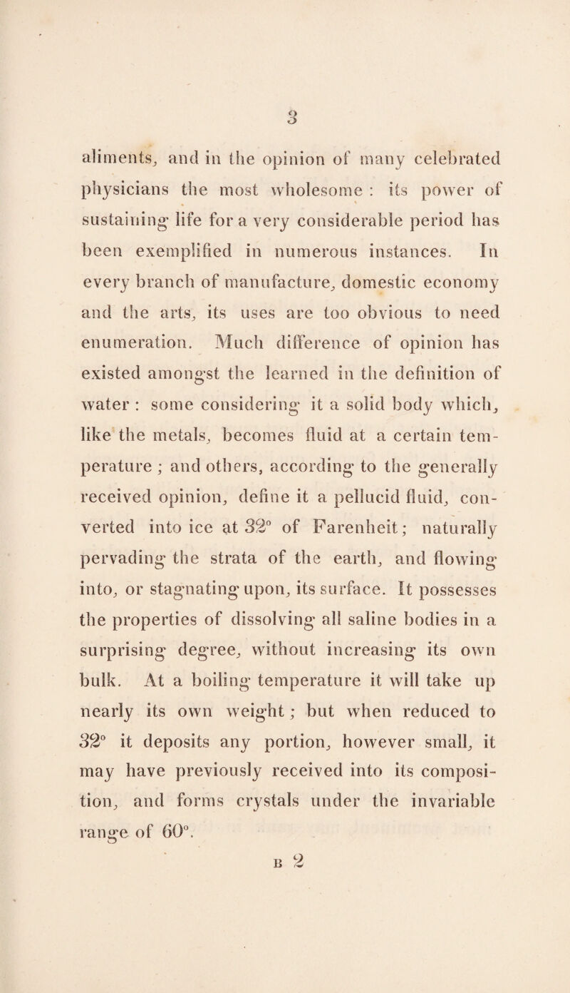 o o aliments,, and in the opinion of many celebrated physicians the most wholesome : its power of sustaining- life for a very considerable period has been exemplified in numerous instances. In every branch of manufacture, domestic economy and the arts, its uses are too obvious to need enumeration. Much difference of opinion has existed amongst the learned in the definition of water : some considering it a solid body which, like the metals, becomes fluid at a certain tem¬ perature ; and others, according to the generally received opinion, define it a pellucid fluid, con¬ verted into ice at 32° of Farenheit; naturally pervading the strata of the earth, and flowing into, or stagnating upon, its surface. It possesses the properties of dissolving all saline bodies in a surprising degree, without increasing its own bulk. At a boiling temperature it will take up nearly its own weight; but when reduced to 82° it deposits any portion, however small, it may have previously received into its composi¬ tion, and forms crystals under the invariable range of 60°.