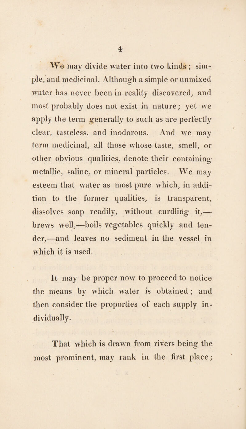 We may divide water into two kinds ; sim¬ ple, and medicinal. Although a simple or unmixed water has never been in reality discovered, and most probably does not exist in nature; yet we apply the term generally to such as are perfectly clear, tasteless, and inodorous. And we may term medicinal, all those whose taste, smell, or other obvious qualities, denote their containing metallic, saline, or mineral particles. We may esteem that water as most pure which, in addi¬ tion to the former qualities, is transparent, dissolves soap readily, without curdling it,— brews well,—boils vegetables quickly and ten¬ der,—and leaves no sediment in the vessel in which it is used. It may be proper now to proceed to notice the means by which water is obtained; and then consider the properties of each supply in¬ dividually. That which is drawn from rivers being the most prominent, may rank in the first place;