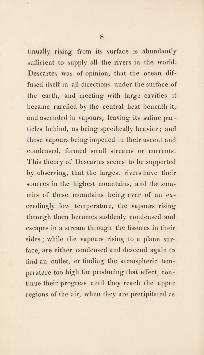 tirmally rising- from its surface is abundantly sufficient to supply all the rivers in the world. Descartes was of opinion, that the ocean dif¬ fused itself in all directions under the surface of the earth, and meeting with large cavities it became rarefied by the central heat beneath it, and ascended in vapours, leaving its saline par¬ ticles behind, as being specifically heavier; and those vapours being impeded in their ascent and condensed, formed small streams or currents. Th is theory of Descartes seems to be supported by observing, that the largest rivers have their sources in the highest mountains, and the sum¬ mits of these mountains being ever of an ex¬ ceedingly low temperature, the vapours rising through them becomes suddenly condensed and escapes in a stream through the fissures in their sides ; while the vapours rising to a plane sur¬ face, are either condensed and descend again to find an outlet, or finding the atmospheric tem¬ perature too high for producing that effect, con¬ tinue their progress until they reach the upper regions of the air, when they are precipitated as