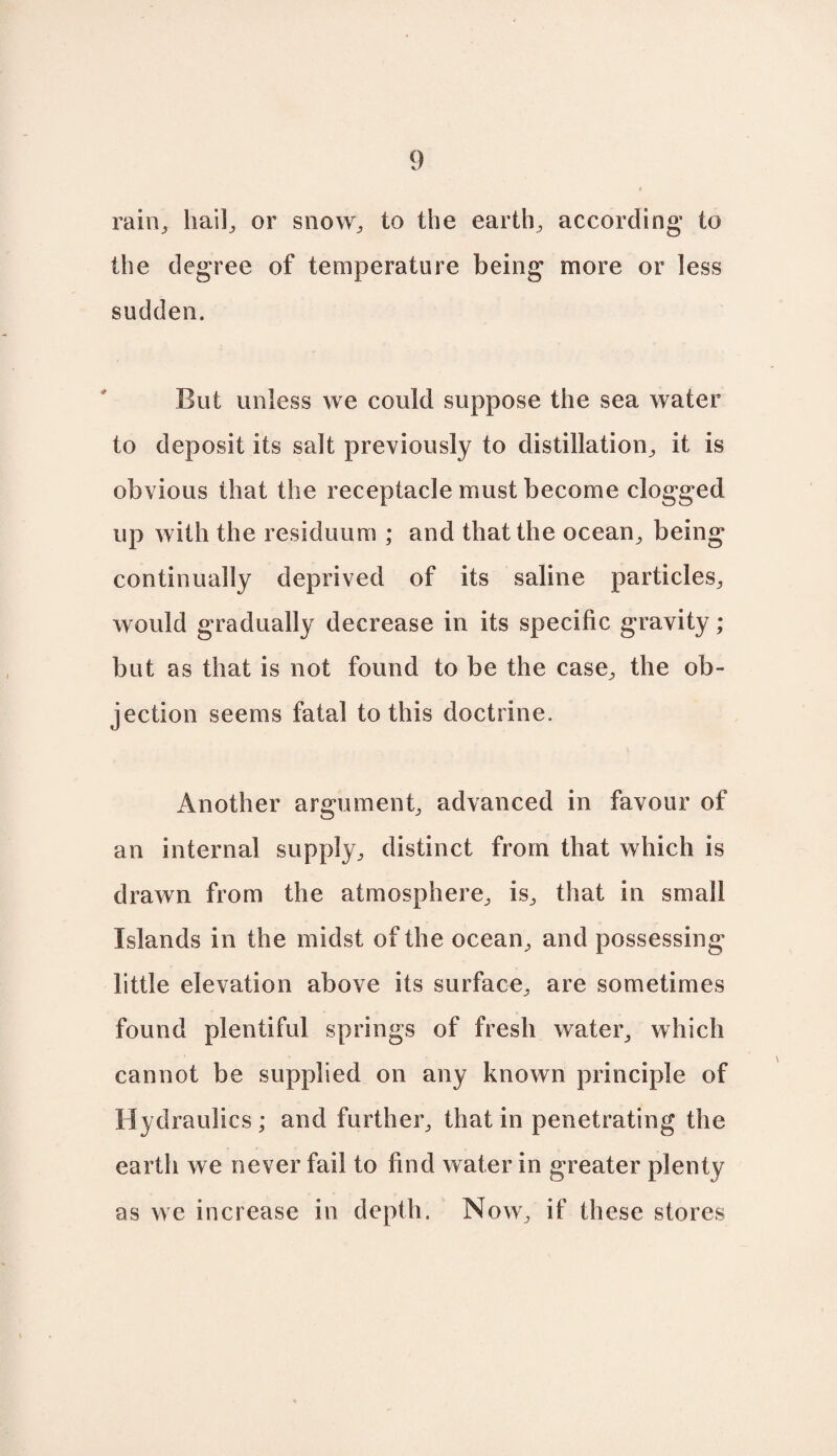 rain, hail, or snow, to the earth, according’ to the degree of temperature being more or less sudden. But unless we could suppose the sea water to deposit its salt previously to distillation, it is obvious that the receptacle must become clogged up with the residuum ; and that the ocean, being continually deprived of its saline particles, would gradually decrease in its specific gravity; but as that is not found to be the case, the ob¬ jection seems fatal to this doctrine. Another argument, advanced in favour of an internal supply, distinct from that which is drawn from the atmosphere, is, that in small Islands in the midst of the ocean, and possessing little elevation above its surface, are sometimes found plentiful springs of fresh water, which cannot be supplied on any known principle of Hydraulics; and further, that in penetrating the earth we never fail to find water in greater plenty as we increase in depth. Now, if these stores