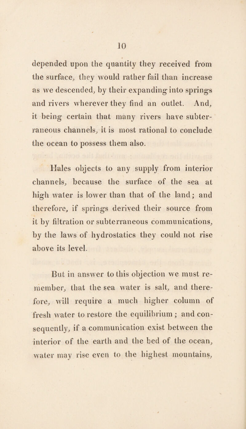 depended upon the quantity they received from the surface, they would rather fail than increase as we descended, by their expanding* into springs and rivers wherever they find an outlet. And, it being certain that many rivers have subter¬ raneous channels, it is most rational to conclude the ocean to possess them also. Kales objects to any supply from interior channels, because the surface of the sea at high water is lower than that of the land; and therefore, if springs derived their source from it by filtration or subterraneous communications, by the laws of hydrostatics they could not rise above its level. But in answer to this objection we must re¬ member, that the sea water is salt, and there¬ fore, will require a much higher column of fresh water to restore the equilibrium ; and con¬ sequently, if a communication exist between the interior of the earth and the bed of the ocean, water may rise even to the highest mountains.