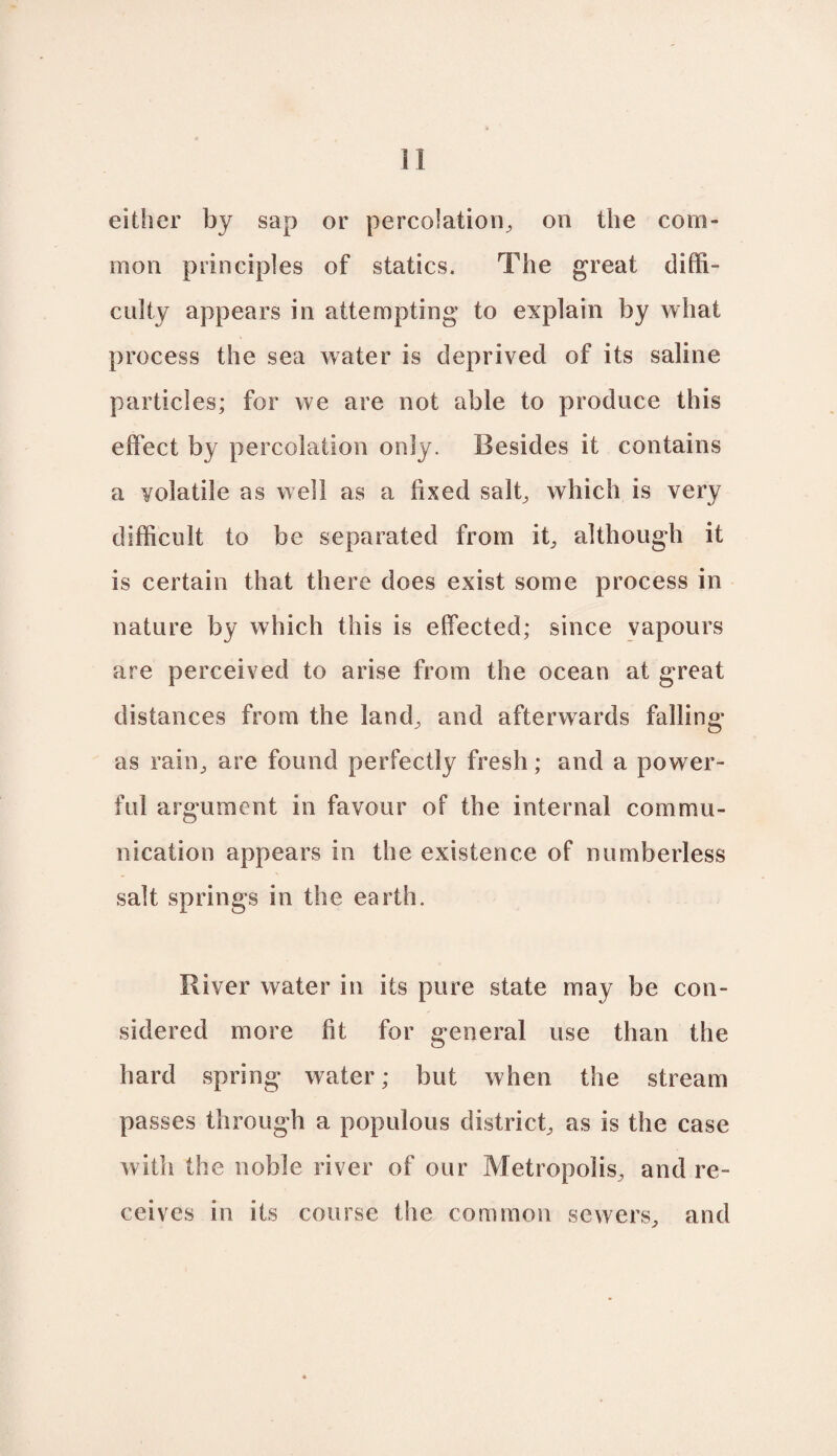 either by sap or percolation^ on the com¬ mon principles of statics. The great diffi¬ culty appears in attempting to explain by what process the sea water is deprived of its saline particles; for we are not able to produce this effect by percolation only. Besides it contains a volatile as well as a fixed salb which is very difficult to be separated from it^ although it is certain that there does exist some process in nature by which this is effected; since vapours are perceived to arise from the ocean at great distances from the land^ and afterwards falling as rain, are found perfectly fresh; and a power¬ ful argument in favour of the internal commu¬ nication appears in the existence of numberless salt springs in the earth. River water in its pure state may be con¬ sidered more fit for general use than the hard spring water; but when the stream passes through a populous district^ as is the case with the noble river of our Metropolis, and re¬ ceives in its course the common sewers, and