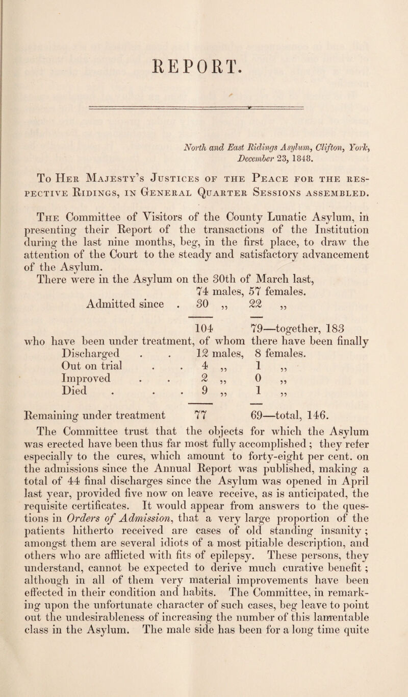 North and East Ridings Asylum, Clifton, York, December 23, 1848. To Her Majesty’s Justices of the Peace for the res¬ pective Ridings, in General Quarter Sessions assembled. The Committee of Visitors of the Comity Lunatic Asylum, in presenting their Report of the transactions of the Institution during the last nine months, beg, in the first place, to draw the attention of the Court to the steady and satisfactory advancement of the Asylum. There were in the Asylum on the 30th of March last, 74 males, 57 females. Admitted since . 30 ,, 22 ,, 104 79—together, 183 who have been under treatment, of whom there have been finally Discharged . . 12 males, 8 females. Out on trial . 4 ,, 1 Improved . . 2 ,, 0 Died . 9 ,, 1 99 9? 99 Remaining under treatment 77 69—total, 146. The Committee trust that the objects for which the Asylum was erected have been thus far most fully accomplished ; they refer especially to the cures, which amount to forty-eight per cent, on the admissions since the Annual Report was published, making a total of 44 final discharges since the Asylum was opened in April last year, provided five now on leave receive, as is anticipated, the requisite certificates. It would appear from answers to the ques¬ tions in Orders of Admission, that a very large proportion of the patients hitherto received are cases of old standing insanity; amongst them are several idiots of a most pitiable description, and others who are afflicted with fits of epilepsy. These persons, they understand, cannot be expected to derive much curative benefit; although in all of them very material improvements have been effected in their condition and habits. The Committee, in remark¬ ing upon the unfortunate character of such cases, beg leave to point out the undesirableness of increasing the number of this lamentable class in the Asylum. The male side has been for a long time quite